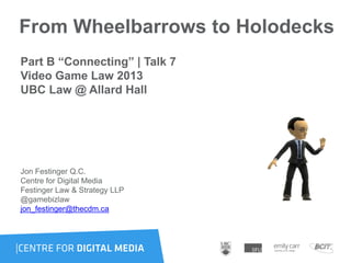 From Wheelbarrows to Holodecks
Part B “Connecting” | Talk 7
Video Game Law 2013
UBC Law @ Allard Hall
Jon Festinger Q.C.
Centre for Digital Media
Festinger Law & Strategy LLP
@gamebizlaw
jon_festinger@thecdm.ca
 
