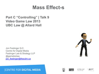 Mass Effect-s
Part C “Controlling” | Talk 9
Video Game Law 2013
UBC Law @ Allard Hall
Jon Festinger Q.C.
Centre for Digital Media
Festinger Law & Strategy LLP
@gamebizlaw
jon_festinger@thecdm.ca
 