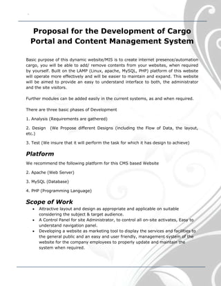 `
Proposal for the Development of Cargo
Portal and Content Management System
Basic purpose of this dynamic website/MIS is to create internet presence/automation
cargo, you will be able to add/ remove contents from your websites, when required
by yourself. Built on the LAMP (Linux, apache, MySQL, PHP) platform of this website
will operate more effectively and will be easier to maintain and expand. This website
will be aimed to provide an easy to understand interface to both, the administrator
and the site visitors.
Further modules can be added easily in the current systems, as and when required.
There are three basic phases of Development
1. Analysis (Requirements are gathered)
2. Design (We Propose different Designs (including the Flow of Data, the layout,
etc.)
3. Test (We insure that it will perform the task for which it has design to achieve)
Platform
We recommend the following platform for this CMS based Website
2. Apache (Web Server)
3. MySQL (Database)
4. PHP (Programming Language)
Scope of Work
 Attractive layout and design as appropriate and applicable on suitable
considering the subject & target audience.
 A Control Panel for site Administrator, to control all on-site activates, Easy to
understand navigation panel.
 Developing a website as marketing tool to display the services and facilities to
the general public and an easy and user friendly, management system of the
website for the company employees to properly update and maintain the
system when required.
 