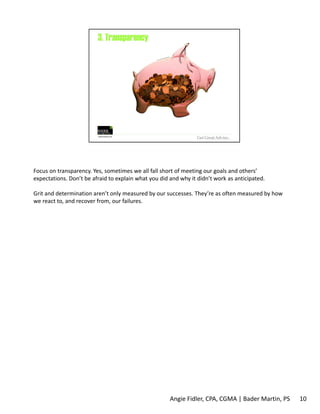 Focus on transparency. Yes, sometimes we all fall short of meeting our goals and others’ 
expectations. Don’t be afraid to explain what you did and why it didn’t work as anticipated. 
Grit and determination aren’t only measured by our successes. They’re as often measured by how 
we react to, and recover from, our failures. 
Angie Fidler, CPA, CGMA | Bader Martin, PS 10 
 
