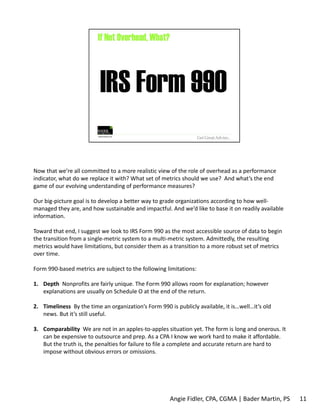 Now that we’re all committed to a more realistic view of the role of overhead as a performance 
indicator, what do we replace it with? What set of metrics should we use? And what’s the end 
game of our evolving understanding of performance measures? 
Our big‐picture goal is to develop a better way to grade organizations according to how well‐managed 
they are, and how sustainable and impactful. And we’d like to base it on readily available 
information. 
Toward that end, I suggest we look to IRS Form 990 as the most accessible source of data to begin 
the transition from a single‐metric system to a multi‐metric system. Admittedly, the resulting 
metrics would have limitations, but consider them as a transition to a more robust set of metrics 
over time. 
Form 990‐based metrics are subject to the following limitations: 
1. Depth Nonprofits are fairly unique. The Form 990 allows room for explanation; however 
explanations are usually on Schedule O at the end of the return. 
2. Timeliness By the time an organization’s Form 990 is publicly available, it is…well…it’s old 
news. But it’s still useful. 
3. Comparability We are not in an apples‐to‐apples situation yet. The form is long and onerous. It 
can be expensive to outsource and prep. As a CPA I know we work hard to make it affordable. 
But the truth is, the penalties for failure to file a complete and accurate return are hard to 
impose without obvious errors or omissions. 
Angie Fidler, CPA, CGMA | Bader Martin, PS 11 
 