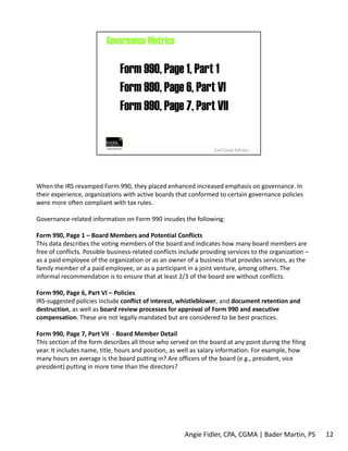When the IRS revamped Form 990, they placed enhanced increased emphasis on governance. In 
their experience, organizations with active boards that conformed to certain governance policies 
were more often compliant with tax rules. 
Governance‐related information on Form 990 incudes the following: 
Form 990, Page 1 – Board Members and Potential Conflicts 
This data describes the voting members of the board and indicates how many board members are 
free of conflicts. Possible business‐related conflicts include providing services to the organization – 
as a paid employee of the organization or as an owner of a business that provides services, as the 
family member of a paid employee, or as a participant in a joint venture, among others. The 
informal recommendation is to ensure that at least 2/3 of the board are without conflicts. 
Form 990, Page 6, Part VI – Policies 
IRS‐suggested policies include conflict of interest, whistleblower, and document retention and 
destruction, as well as board review processes for approval of Form 990 and executive 
compensation. These are not legally mandated but are considered to be best practices. 
Form 990, Page 7, Part VII ‐ Board Member Detail 
This section of the form describes all those who served on the board at any point during the filing 
year. It includes name, title, hours and position, as well as salary information. For example, how 
many hours on average is the board putting in? Are officers of the board (e.g., president, vice 
president) putting in more time than the directors? 
Angie Fidler, CPA, CGMA | Bader Martin, PS 12 
 