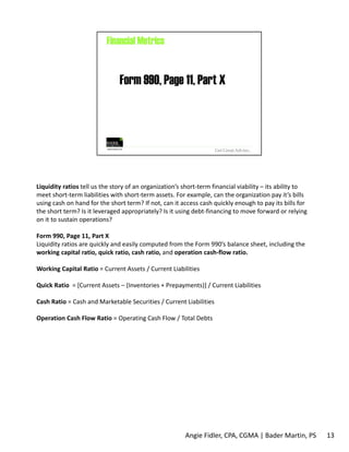 Liquidity ratios tell us the story of an organization’s short‐term financial viability – its ability to 
meet short‐term liabilities with short‐term assets. For example, can the organization pay it’s bills 
using cash on hand for the short term? If not, can it access cash quickly enough to pay its bills for 
the short term? Is it leveraged appropriately? Is it using debt‐financing to move forward or relying 
on it to sustain operations? 
Form 990, Page 11, Part X 
Liquidity ratios are quickly and easily computed from the Form 990’s balance sheet, including the 
working capital ratio, quick ratio, cash ratio, and operation cash‐flow ratio. 
Working Capital Ratio = Current Assets / Current Liabilities 
Quick Ratio = [Current Assets – (Inventories + Prepayments)] / Current Liabilities 
Cash Ratio = Cash and Marketable Securities / Current Liabilities 
Operation Cash Flow Ratio = Operating Cash Flow / Total Debts 
Angie Fidler, CPA, CGMA | Bader Martin, PS 13 
 