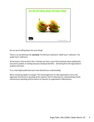 But are we all talking about the same thing? 
There is no real definition for overhead. The IRS hasn’t defined it. GAAP hasn’t defined it. The 
public hasn’t defined it. 
All we know is that we don’t like it. Perhaps we have a sense that overhead means padding the 
executive’s pockets or funding excessive employee benefits ‐‐ detracting from the organization’s 
purpose and vision. 
If so, a few highly publicized cases have distorted our understanding. 
We’re comparing apples to oranges: The mismanagement of a few organizations versus the 
legitimate infrastructure spending of the majority. And it’s distorted our understanding of both 
infrastructure spending and the metrics to measure an organization’s effectiveness. 
Angie Fidler, CPA, CGMA | Bader Martin, PS 4 
 