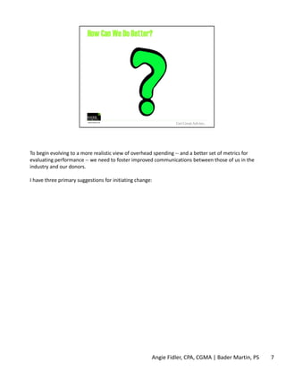 To begin evolving to a more realistic view of overhead spending ‐‐ and a better set of metrics for 
evaluating performance ‐‐ we need to foster improved communications between those of us in the 
industry and our donors. 
I have three primary suggestions for initiating change: 
Angie Fidler, CPA, CGMA | Bader Martin, PS 7 
 