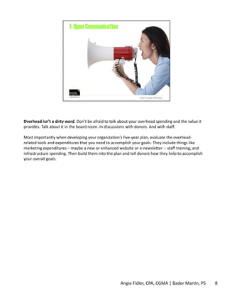 Overhead isn’t a dirty word. Don’t be afraid to talk about your overhead spending and the value it 
provides. Talk about it in the board room. In discussions with donors. And with staff. 
Most importantly when developing your organization’s five‐year plan, evaluate the overhead‐related 
tools and expenditures that you need to accomplish your goals. They include things like 
marketing expenditures – maybe a new or enhanced website or e‐newsletter ‐‐ staff training, and 
infrastructure spending. Then build them into the plan and tell donors how they help to accomplish 
your overall goals. 
Angie Fidler, CPA, CGMA | Bader Martin, PS 8 
 