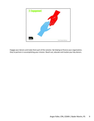 Engage your donors and make them part of the solution. By helping to finance your organization, 
they’re partners in accomplishing your mission. Reach out, educate and involve your key donors. 
Angie Fidler, CPA, CGMA | Bader Martin, PS 9 
 