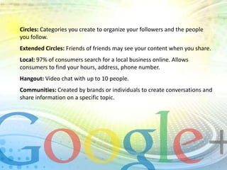 Circles: Categories you create to organize your followers and the people
you follow.
Extended Circles: Friends of friends may see your content when you share.
Local: 97% of consumers search for a local business online. Allows
consumers to find your hours, address, phone number.
Hangout: Video chat with up to 10 people.
Communities: Created by brands or individuals to create conversations and
share information on a specific topic.

 