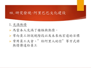 1.充滿熱情
 馬雲本人充滿了積極與熱情。
 常向員工訴說現階段以及未來他宏遠的目標
 常用員工大會、”給阿里人的信”等方式將
熱情傳達給員工
四.研究發現-阿里巴巴文化建設
 