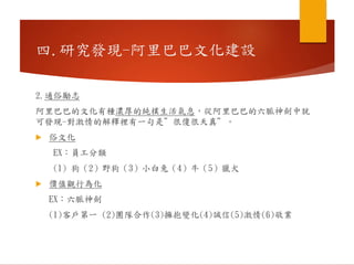 2.通俗勵志
阿里巴巴的文化有種濃厚的純樸生活氣息，從阿里巴巴的六脈神劍中就
可發現-對激情的解釋裡有一句是”很傻很天真”。
 俗文化
EX：員工分類
(1) 狗（2）野狗（3）小白兔（4）牛（5）獵犬
 價值觀行為化
EX：六脈神劍
(1)客戶第一 (2)團隊合作(3)擁抱變化(4)誠信(5)激情(6)敬業
四.研究發現-阿里巴巴文化建設
 