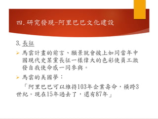 3.長征
 馬雲計畫的前言、願景就會披上如同當年中
國現代史某黨長征一樣偉大的色彩使員工激
發自我使命感一同參與。
 馬雲的美國夢：
「阿里巴巴可以維持103年企業壽命，橫跨3
世紀。現在15年過去了，還有87年」
四.研究發現-阿里巴巴文化建設
 