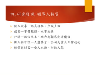  做人做事--認真積極、少說多做
 創業—不畏艱鉅、永不放棄
 行銷—誠信至上、竭力為顧客創造價值
 用人與管理—人盡其才、公司是靠員工撐起的
 經營與財富—受人以漁、財散人聚
四.研究發現-領導人特質
 