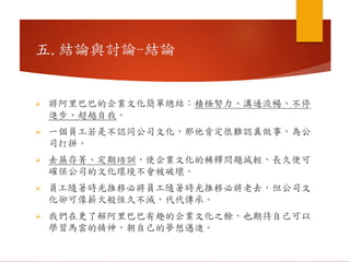  將阿里巴巴的企業文化簡單總結：積極努力、溝通流暢、不停
進步、超越自我。
 一個員工若是不認同公司文化，那他肯定很難認真做事，為公
司打拼。
 去蕪存菁、定期培訓，使企業文化的稀釋問題減輕，長久便可
確保公司的文化環境不會被破壞。
 員工隨著時光推移必將員工隨著時光推移必將老去，但公司文
化卻可像薪火般恆久不滅，代代傳承。
 我們在更了解阿里巴巴有趣的企業文化之餘，也期待自己可以
學習馬雲的精神，朝自己的夢想邁進。
五.結論與討論-結論
 
