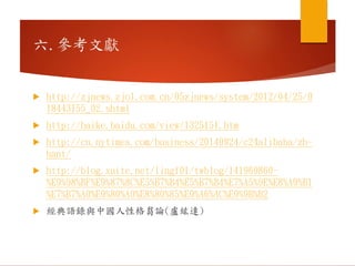 六.參考文獻
 http://zjnews.zjol.com.cn/05zjnews/system/2012/04/25/0
18443155_02.shtml
 http://baike.baidu.com/view/1325151.htm
 http://cn.nytimes.com/business/20140924/c24alibaba/zh-
hant/
 http://blog.xuite.net/lingf01/twblog/141969860-
%E9%98%BF%E9%87%8C%E5%B7%B4%E5%B7%B4%E7%A5%9E%E8%A9%B1
%E7%B7%A0%E9%80%A0%E8%80%85%E9%A6%AC%E9%9B%B2
 經典語錄與中國人性格芻論(盧紘達)
 