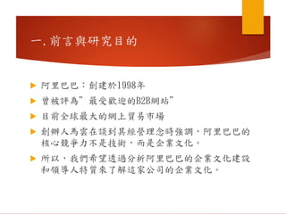 一.前言與研究目的
 阿里巴巴：創建於1998年
 曾被評為”最受歡迎的B2B網站”
 目前全球最大的網上貿易市場
 創辦人馬雲在談到其經營理念時強調，阿里巴巴的
核心競爭力不是技術，而是企業文化。
 所以，我們希望透過分析阿里巴巴的企業文化建設
和領導人特質來了解這家公司的企業文化。
 