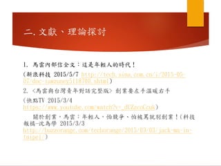 二.文獻、理論探討
1. 馬雲內部信全文：這是年輕人的時代！
(新浪科技 2015/5/7 http://tech.sina.com.cn/i/2015-05-
07/doc-iawzuney5118700.shtml)
2. <馬雲與台灣青年對話完整版> 創業要左手溫暖右手
(快點TV 2015/3/4
https://www.youtube.com/watch?v=_dUZzcoCcuk)
關於創業，馬雲：年輕人，怕競爭、怕被罵就別創業！(科技
報橘-沈為學 2015/3/3
http://buzzorange.com/techorange/2015/03/03/jack-ma-in-
taipei/)
 