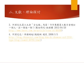二.文獻、理論探討
3. 阿里巴巴員工大會「全文稿」馬雲：今年集團員工數不會增加
一個人，出一個進一個！(數位時代-鈦媒體 2015/04/29
http://www.bnext.com.tw/article/view/id/36108)
4. 阿里巴巴：帝國崛起(總裁網 趙民 2008/1/5
http://blog.chinaceot.com/blog-htm-do-showone-uid-2151-
type-blog-itemid-43792.html)
 