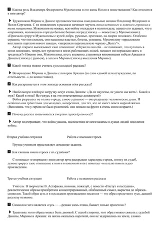 Какова роль Владимира Федоровича Мукомолова и его жены Нелли в повествовании? Как относится
к ним автор?
Труженикам Марине и Даниле противопоставлены самодовольные мещане Владимир Федорович и
Нелли Сергеевна. С их появлением в рассказе начинает звучать тема истинного и ложного героизма и
тема мещанства. Мукомолов не воевал, всю войну отсиделся в политотделе; однако его задевает, что у
«парнишки, молокососа» гораздо больше боевых наград (эпизод — новоселье у Мукомоловых).
«Приехали супруги Мукомоловы с кучей добра, румяные, пригожие, на дворян похожие». Особенно
страшно, что они сильнее, они наделены властью, богаты, успешны. Мукомолову «предложили
возглавить партком нового завода», «закрепили персональную черную „Волгу“».
Автор открыто высказывает свое отношение: «Неужели они оба... не понимают, что путались в
ногах воюющих, теперь вот путаются в ногах работающих людей, мешают им нормально жить и
трудиться?» Именно они, Мукомоловы, пусть косвенно, становятся виновниками гибели Аркаши и
Данилы (эпизод с ружьем), а затем и Марины (эпизод выселения Марины).
Какой эпизод можно считать кульминацией рассказа?
Возвращение Марины и Данилы с похорон Аркаши (со слов «домой шли отчужденно, по
отдельности...» до конца главки).
Как раскрывается в этом эпизоде основная идея рассказа?
Наибольшую идейную нагрузку несут слова Данилы: «Да не научены, не умеем мы жить!.. Какой я
муж? Какой я отец? Не гожусь я на эти ответственные должности!»
Война разрушает не только города, самое страшное — она разрушает человеческие души. И
особенно она губительна для молодых, неокрепших, для тех, кто не имеет опыта мирной жизни.
(Вспомним, что у героев не было родителей, они попали на фронт в очень юном возрасте.)
Почему рассказ заканчивается смертью героев (развязка)?
Автор подчеркивает, что война ужасна, последствия ее неизгладимы в душах людей поколения
войны.
Вторая учебная ситуация Работа с именами героев
Группа учеников представляет домашнее задание.
Как связаны имена героев с их судьбами?
С помощью «говорящих» имен автор ярче раскрывает характеры героев, логику их судеб,
демонстрирует свое отношение к ним и в конечном итоге помогает читателю понять идею
произведения.
Третья учебная ситуация Работа с названием рассказа
Учитель. В творчестве В. Астафьева, начиная, пожалуй, с повести «Пастух и пастушка»,
реалистические образы приобретали концентрированный, обобщенный смысл, вырастая до образов-
символов. Такой образ есть и в последнем произведении писателя — это образ пролетного гуся, давший
рассказу название.
Символом чего является «гусь — ...редкая здесь птица, бывает только пролетом»?
Трактовка этого образа может быть двоякой. С одной стороны, этот образ можно связать с судьбой
Данилы, Марины и Аркаши: их жизнь оказалась короткой, они не задержались на земле, словно
 