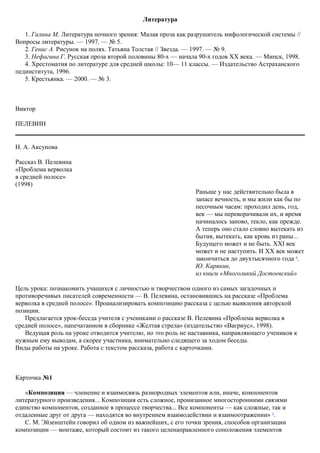 Литература
1. Галина М. Литература ночного зрения: Малая проза как разрушитель мифологической системы //
Вопросы литературы. — 1997. — № 5.
2. Генис А. Рисунок на полях. Татьяна Толстая // Звезда. — 1997. — № 9.
3. Нефагина Г. Русская проза второй половины 80-х — начала 90-х годов XX века. — Минск, 1998.
4. Хрестоматия по литературе для средней школы: 10— 11 классы. — Издательство Астраханского
пединститута, 1996.
5. Крестьянка. — 2000. — № 3.
Виктор
ПЕЛЕВИН
Н. А. Аксунова
Рассказ В. Пелевина
«Проблема верволка
в средней полосе»
(1998)
Цель урока: познакомить учащихся с личностью и творчеством одного из самых загадочных и
противоречивых писателей современности — В. Пелевина, остановившись на рассказе «Проблема
верволка в средней полосе». Проанализировать композицию рассказа с целью выявления авторской
позиции.
Предлагается урок-беседа учителя с учениками о рассказе В. Пелевина «Проблема верволка в
средней полосе», напечатанном в сборнике «Желтая стрела» (издательство «Вагриус», 1998).
Ведущая роль на уроке отводится учителю, но это роль не наставника, направляющего учеников к
нужным ему выводам, а скорее участника, внимательно следящего за ходом беседы.
Виды работы на уроке. Работа с текстом рассказа, работа с карточками.
Карточка №1
«Композиция — членение и взаимосвязь разнородных элементов или, иначе, компонентов
литературного произведения... Композиция есть сложное, пронизанное многосторонними связями
единство компонентов, созданное в процессе творчества... Все компоненты — как сложные, так и
отдаленные друг от друга — находятся во внутреннем взаимодействии и взаимоотражении» 5
.
С. М. Эйзенштейн говорил об одном из важнейших, с его точки зрения, способов организации
композиции — монтаже, который состоит из такого целенаправленного соположения элементов
Раньше у нас действительно была в
запасе вечность, и мы жили как бы по
песочным часам: проходил день, год,
век — мы переворачивали их, и время
начиналось заново, текло, как прежде.
А теперь оно стало словно вытекать из
бытия, вытекать, как кровь из раны...
Будущего может и не быть. XXI век
может и не наступить. И XX век может
закончиться до двухтысячного года 4
.
Ю. Карякин,
из книги «Многоликий Достоевский»
 