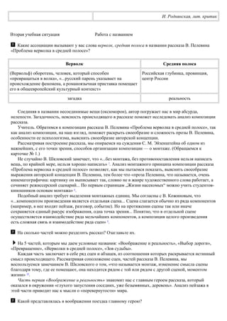 И. Роднянская, лит. критик
Вторая учебная ситуация Работа с названием
Какие ассоциации вызывают у вас слова верволк, средняя полоса в названии рассказа В. Пелевина
«Проблема верволка в средней полосе»?
Верволк Средняя полоса
(Вервольф) оборотень, человек, который способен
«превращаться в волка», «...русский парень указывает на
происхождение феномена, а романоязычная приставка помещает
его в общеевропейский культурный контекст»
Российская глубинка, провинция,
центр России
загадка реальность
Соединяя в названии несоединимые вещи (оксюморон), автор погружает нас в мир абсурда,
нелепости. Загадочность, неясность происходящего в рассказе поможет исследовать анализ композиции
рассказа.
Учитель. Обратимся к композиции рассказа В. Пелевина «Проблема верволка в средней полосе», так
как анализ композиции, на наш взгляд, поможет раскрыть своеобразие и сложность прозы В. Пелевина,
особенности ее психологизма, выяснить своеобразие авторской концепции.
Рассматривая построение рассказа, мы опираемся на суждения С. М. Эйзенштейна об одном из
важнейших, с его точки зрения, способов организации композиции — о монтаже. (Обращаемся к
карточке № 1.)
Не случайно В. Шкловский замечает, что «...без монтажа, без противопоставления нельзя написать
вещь, по крайней мере, нельзя хорошо написать» 7
. Анализ монтажного принципа композиции рассказа
«Проблема верволка в средней полосе» позволяет, как мы пытаемся показать, выяснить своеобразие
выражения авторской концепции В. Пелевина, тем более что «проза Пелевина, что называется, очень
кинематографична: картинку он выписывает так, словно не в жанре художественного слова работает, а
сочиняет режиссерский сценарий... По первым страницам „Жизни насекомых“ можно учить студентов-
киношников основам монтажа» 8
.
Подобный анализ требует выделения монтажных единиц. Мы согласны с В. Кожиновым, что
«...компонентом произведения является отдельная сцена... Сцена слагается обычно из ряда компонентов
(например, в нее входят пейзаж, разговор, событие). Но на протяжении сцены так или иначе
сохраняется единый ракурс изображения, одна точка зрения... Понятно, что в отдельной сцене
осуществляется взаимодействие ряда мельчайших компонентов, а композиция целого произведения
есть сложная связь и взаимодействие ряда сцен» 9
.
На сколько частей можно разделить рассказ? Озаглавьте их.
На 5 частей, которым мы даем условные названия: «Воображение и реальность», «Выбор дороги»,
«Превращение», «Верволки в средней полосе», «Зов судьбы».
Каждая часть заключает в себе ряд сцен и абзацев, из соотношения которых раскрывается истинный
смысл происходящего. Рассматривая соположение сцен, частей рассказа В. Пелевина, мы
воспользуемся замечанием В. Шкловского о том, «что называется монтаж, изменение смысла сцены
благодаря тому, где ее помещают, она находится рядом с той или рядом с другой сценой, моментом
жизни» 10
.
Часть первая «Воображение и реальность» знакомит нас с главным героем рассказа, который
оказался в окружении «глухого запустения соседних, уже безымянных, деревень». Анализ пейзажа в
этой части приводит нас к мысли о «перевернутости» мира.
Какой представлялась в воображении поездка главному герою?
 