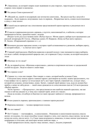«Завалинка», на которой «мирно сидят выжившие из ума старухи», «кругом растет подсолнух»,
старики «тихо играют в шахматы».
Что увидел Саша в реальности?
«Жидкий лес, какой-то нездоровый, как потомство алкоголика... Все росло как бы с натугой и
надрывом... будто выросло, испугавшись чьих-то окриков... Неприятные места, словно подготовленные
к сносу с лица земли».
К какой мысли приводит нас соположение представляемой героем картины и увиденным им в
реальности?
К мысли о вырождении русских деревень, о пустоте, наполняющей их, о небытии, в которое
превращается бытие, «раненное нами», людьми.
Вторая часть рассказа названа нами «Выбор дороги». Мотив дороги, выбора пути традиционен для
русской литературы (Н. Гоголь. «Мертвые души»; Н. Некрасов. «Кому на Руси жить хорошо»;
Н. Лесков. «Очарованный странник» и т. д.).
Вспомните русские народные сказки, в которых герой останавливается у развилки, выбирая дорогу,
по которой пойдет, — к счастью или к горю?
Главный герой рассказа «Проблема верволка в средней полосе» тоже оказывается перед выбором,
его ведет слабый, неопределенной природы свет, он и приводит Сашу к поляне, на которой находятся
люди.
Обычные ли это люди?
Да, на первый взгляд. «Мужчина в кроссовках», девочка в спортивном костюме «с адидасовской
лилией на груди». Люди из нашего с вами мира.
Что странно в них?
Странно то, о чем они говорят. Они говорят о «зове», который якобы услышал Саша.
Сополагая сцену поиска дороги главным героем с разговором на поляне, можно предположить, что
Саша выбрал «не ту дорогу» (а тогда какую же?), шел через черный, страшный лес, «следуя зову»,
который он услышал, почувствовал, понял. Значит, главный герой пришел туда, куда он должен был
прийти, а вовсе не заблудился — такой смысл рождается из сопоставления сцен во 2-й части рассказа
«Выбор дороги».
Часть третья — «Превращение», она представляется нам наиболее важной в рассказе, так как
именно в ней мы увидим то, к чему шел главный герой, зачем его «звали».
Люди на поляне, отхлебнув из баночки («в таких продают майонез») эликсир, превращаются в
волков.
В чем сущность перемен, произошедших с главным героем рассказа?
Перемены внешние — человек превратился в волка.
Это ли главное?
Нет! Главное — «метаморфоза... в самосознании... Изменение в самосознании касалось смысла
жизни: он подумал, что люди способны только говорить о нем, а вот ощутить смысл жизни, так же как
ветер или холод, они не могут. А у Саши такая возможность появилась, и смысл жизни чувствовался
непрерывно и отчетливо, как некоторое вечное свойство мира...»
Герой превратился в волка, ощутил «вкус жизни», «вкус», людьми утерянный.
 