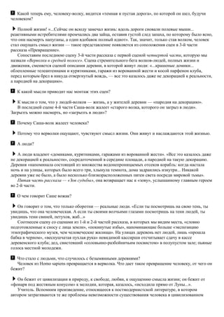 Какой теперь ему, человеку-волку, видится «темная и пустая дорога», по которой он шел, будучи
человеком?
Полной жизни! «...Сейчас он всюду замечал жизнь: вдоль дороги сновали полевые мыши...
реактивными истребителями промчались два зайца, оставив густой след запаха, по которому было ясно,
что они насмерть напуганы, а один вдобавок полный идиот». Так, значит, только став волком, человек
стал ощущать смысл жизни — такое представление появляется из соположения сцен в 3-й части
рассказа «Превращение».
Сопоставим последнюю сцену 3-й части рассказа с первой сценой четвертой части, которую мы
назвали «Верволки в средней полосе». Сцена стремительного бега волков-людей, полных жизни и
движения, сменяется сценой описания деревни, в которой живут люди: «...крашеные домики...
облепленные телеантеннами и курятниками, гаражи из ворованной жести и косой парфенон клуба,
перед которым брел в никуда отвергнутый вождь, — все это казалось даже не декорацией к реальности,
а пародией на декорацию».
К какой мысли приводит нас монтаж этих сцен?
К мысли о том, что у людей-волков — жизнь, а у жителей деревни — «пародия на декорацию».
В последней сцене 4-й части Саша-волк жалеет «старого волка, которого он загрыз в люди».
Загрызть можно насмерть, но «загрызть в люди»?
Почему Саша-волк жалеет человека?
Потому что верволки ощущают, чувствуют смысл жизни. Они живут и наслаждаются этой жизнью.
А люди?
А люди владеют «домиками, курятниками, гаражами из ворованной жести». «Все это казалось даже
не декорацией к реальности», сосредоточенной в середине площади, а пародией на такую декорацию.
Деревня «напоминала состоящий из множества водонепроницаемых отсеков корабль: когда настала
ночь и на улицы, которых было всего три, хлынула темнота, дома задраились изнутри... Никакой
деревни уже не было, а было несколько близкорасположенных пятен света посреди мировой тьмы».
Пятая часть рассказа — «Зов судьбы», она возвращает нас к «зову», услышанному главным героем
во 2-й части.
О чем говорит Саше вожак?
Он говорит о том, что только оборотни — реальные люди. «Если ты посмотришь на свою тень, ты
увидишь, что она человеческая. А если ты своими волчьими глазами посмотришь на тени людей, ты
увидишь тени свиней, петухов, жаб...»
Соотнесем сцену со сценами из 1-й и 2-й частей рассказа, в которых мы видим места, «словно
подготовленные к сносу с лица земли», «покинутые избы», напоминающие больше «экспозицию
этнографического музея, чем человеческие жилища». На улицах деревень нет людей, лишь «прошла
бабка в черном», «веснушчатая пухлая рука» невидимой кассирши отсчитывает сдачу в кассе
деревенского клуба; дед, свистевший «соловьино-разбойничьим посвистом» в полупустом зале; пьяные
голоса местной молодежи.
Что стало с людьми, что случилось с безымянными деревнями?
Человек из Нomo sapiens превращается в верволка. Что дает такое превращение человеку, от чего он
бежит?
Он бежит от цивилизации в природу, к свободе, любви, к ощущению смысла жизни; он бежит от
«фонаря под жестяным конусом» к мелодии, которая, казалось, «исходила прямо от Луны...».
Учитель. Вспомним произведение, относящееся к постмодернистской литературе, в котором
автором затрагиваются те же проблемы невозможности существования человека в цивилизованном
 
