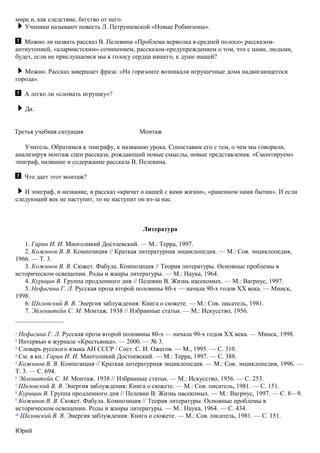 мире и, как следствие, бегство от него.
Ученики называют повесть Л. Петрушевской «Новые Робинзоны».
Можно ли назвать рассказ В. Пелевина «Проблема верволка в средней полосе» рассказом-
антиутопией, «алармистским» сочинением, рассказом-предупреждением о том, что с нами, людьми,
будет, если не прислушаемся мы к голосу сердца нашего, к душе нашей?
Можно. Рассказ завершает фраза: «На горизонте возникали игрушечные дома надвигающегося
города».
А легко ли «сломать игрушку»?
Да.
Третья учебная ситуация Монтаж
Учитель. Обратимся к эпиграфу, к названию урока. Сопоставим его с тем, о чем мы говорили,
анализируя монтаж сцен рассказа, рождающий новые смыслы, новые представления. «Смонтируем»
эпиграф, название и содержание рассказа В. Пелевина.
Что дает этот монтаж?
И эпиграф, и название, и рассказ «кричат о нашей с вами жизни», «раненном нами бытии». И если
следующий век не наступит, то не наступит он из-за нас.
Литература
1. Гарин И. И. Многоликий Достоевский. — М.: Teppa, 1997.
2. Кожинов В. В. Композиция // Краткая литературная энциклопедия. — М.: Сов. энциклопедия,
1966. — Т. 3.
3. Кожинов В. В. Сюжет. Фабула. Композиция // Теория литературы. Основные проблемы в
историческом освещении. Роды и жанры литературы. — М.: Наука, 1964.
4. Курицин В. Группа продленного дня // Пелевин В. Жизнь насекомых. — М.: Вагриус, 1997.
5. Нефагина Г. Л. Русская проза второй половины 80-х — начала 90-х годов XX века. — Минск,
1998.
6. Шкловский В. В. Энергия заблуждения: Книга о сюжете. — М.: Сов. писатель, 1981.
7. Эйзенштейн С. М. Монтаж. 1938 // Избранные статьи. — М.: Искусство, 1956.
1
Нефагина Г. Л. Русская проза второй половины 80-х — начала 90-х годов XX века. — Минск, 1998.
2
Интервью в журнале «Крестьянка». — 2000. — № 3.
3
Словарь русского языка АН СССР / Сост. С. И. Ожегов. — М., 1995. — С. 310.
4
См. в кн.: Гарин И. И. Многоликий Достоевский. — М.: Терра, 1997. — С. 388.
5
Кожинов В. В. Композиция // Краткая литературная энциклопедия. — М.: Сов. энциклопедия, 1996. —
Т. 3. — С. 694.
6
Эйзенштейн С. М. Монтаж. 1938 // Избранные статьи. — М.: Искусство, 1956. — С. 253.
7
Шкловский В. В. Энергия заблуждения: Книга о сюжете. — М.: Сов. писатель, 1981. — С. 151.
8
Курицин В. Группа продленного дня // Пелевин В. Жизнь насекомых. — М.: Вагриус, 1997. — С. 8—9.
9
Кожинов В. В. Сюжет. Фабула. Композиция // Теория литературы. Основные проблемы в
историческом освещении. Роды и жанры литературы. — М.: Наука, 1964. — С. 434.
10
Шкловский В. В. Энергия заблуждения: Книга о сюжете. — М.: Сов. писатель, 1981. — С. 151.
Юрий
 
