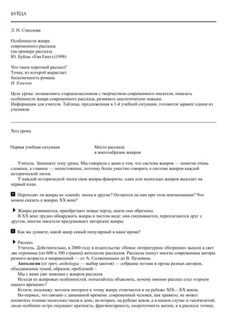 БУЙДА
Л. Н. Соколова
Особенности жанра
современного рассказа
(на примере рассказа
Ю. Буйды «Ева Ева») (1998)
Что такое короткий рассказ?
Точка, из которой вырастает
бесконечность романа.
Н. Елисеев
Цель урока: познакомить старшеклассников с творчеством современного писателя, показать
особенности жанра современного рассказа, развивать аналитические навыки.
Информация для учителя. Таблица, предложенная в 1-й учебной ситуации, готовится заранее одним из
учеников.
Ход урока
Первая учебная ситуация Место рассказа
в многообразии жанров
Учитель. Запишите тему урока. Мы говорили с вами о том, что система жанров — понятие очень
сложное, а главное — непостоянное, поэтому более уместно говорить о системе жанров каждой
исторической эпохи.
У каждой исторической эпохи свои жанры-фавориты: один или несколько жанров выходит на
первый план.
Переходят ли жанры из «своей» эпохи в другие? Остаются ли они при этом неизменными? Что
можно сказать о жанрах ХХ века?
Жанры развиваются, приобретают новые черты, иначе они обречены.
В XX веке трудно обнаружить жанры в чистом виде: они смешиваются, переплетаются друг с
другом, многие писатели придумывают авторские жанры.
Как вы думаете, какой жанр самый популярный в наше время?
Рассказ.
Учитель. Действительно, в 2000 году в издательстве «Новое литературное обозрение» вышли в свет
две огромные (по 600 и 300 страниц) антологии рассказов. Рассказы пишут многие современные авторы
разного возраста и направлений — от А. Солженицына до В. Пелевина.
Антология (от греч. anthologia — выбор цветов) — собрание поэзии и прозы разных авторов,
объединенное темой, образом, проблемой 1
.
Мы с вами уже знакомы с жанром рассказа.
Исходя из жанровых особенностей, попытайтесь объяснить, почему именно рассказ стал «героем
нашего времени»?
Кстати, подскажу: всплеск интереса к этому жанру отмечается и на рубеже XIX—XX веков.
Во-первых, это связано с динамикой времени: современный человек, как правило, не может
посвятить чтению несколько часов в день; во-вторых, на рубеже веков, а в нашем случае и тысячелетий,
люди особенно остро ощущают краткость, фрагментарность, скоротечность жизни, и в рассказе точнее,
 