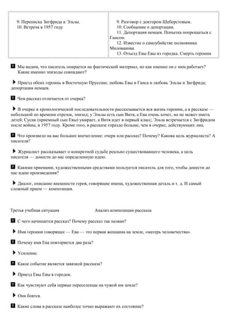 9. Переписка Зигфрида и Эльзы.
10. Встреча в 1957 году
9. Разговор с доктором Шеберстовым.
10. Сообщение о депортации.
11. Депортация немцев. Попытка попрощаться с
Гансом.
12. Известие о самоубийстве полковника
Милованова.
13. Отъезд Евы Евы из городка. Смерть героини
Мы видим, что писатель опирается на фактический материал, но как именно он с ним работает?
Какие именно эпизоды совпадают?
Приезд обеих героинь в Восточную Пруссию; любовь Евы и Ганса и любовь Эльзы и Зигфрида;
депортация немцев.
Чем рассказ отличается от очерка?
В очерке в хронологической последовательности рассказывается вся жизнь героини, а в рассказе —
небольшой по времени отрезок, эпизод; у Эльзы есть сын Витя, а Ева очень хочет, но не может иметь
детей; Сусик (приемный сын Евы) умирает, а Витя идет в первый класс; Эльза встречается с Зигфридом
после войны, в 1957 году. Кроме того, в рассказе гораздо больше, чем в очерке, действующих лиц.
Что произвело на вас большее впечатление: очерк или рассказ? Почему? Какова цель журналиста? А
писателя?
Журналист рассказывает о конкретной судьбе реально существовавшего человека, а цель
писателя — донести до нас определенную идею.
Какими приемами, художественными средствами пользуется писатель для того, чтобы донести до
нас идею произведения?
Диалог, описание внешности героя, говорящие имена, художественная деталь и т. д. И самый
сложный прием — композиция.
Третья учебная ситуация Анализ композиции рассказа
С чего начинается рассказ? Почему рассказ так назван?
Имя героини говорящее — Ева — это первая женщина на земле, «матерь человечества».
Почему имя Ева повторяется два раза?
Усиление.
Какое событие является завязкой рассказа?
Приезд Евы Евы в городок.
Как чувствуют себя первые переселенцы на чужой им земле?
Они боятся.
Какие слова в рассказе наиболее точно выражают их состояние?
 
