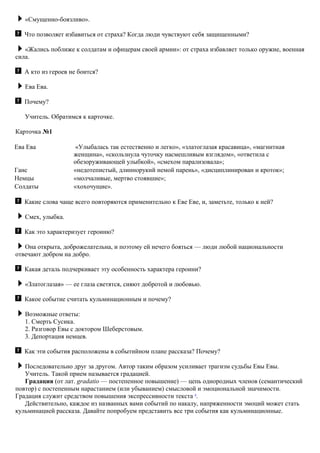 «Смущенно-боязливо».
Что позволяет избавиться от страха? Когда люди чувствуют себя защищенными?
«Жались поближе к солдатам и офицерам своей армии»: от страха избавляет только оружие, военная
сила.
А кто из героев не боится?
Ева Ева.
Почему?
Учитель. Обратимся к карточке.
Карточка №1
Ева Ева «Улыбалась так естественно и легко», «златоглазая красавица», «магнитная
женщина», «скользнула чуточку насмешливым взглядом», «ответила с
обезоруживающей улыбкой», «смехом парализовала»;
Ганс «недотепистый, длиннорукий немой парень», «дисциплинирован и кроток»;
Немцы «молчаливые, мертво стоявшие»;
Солдаты «хохочущие».
Какие слова чаще всего повторяются применительно к Еве Еве, и, заметьте, только к ней?
Смех, улыбка.
Как это характеризует героиню?
Она открыта, доброжелательна, и поэтому ей нечего бояться — люди любой национальности
отвечают добром на добро.
Какая деталь подчеркивает эту особенность характера героини?
«Златоглазая» — ее глаза светятся, сияют добротой и любовью.
Какое событие считать кульминационным и почему?
Возможные ответы:
1. Смерть Сусика.
2. Разговор Евы с доктором Шеберстовым.
3. Депортация немцев.
Как эти события расположены в событийном плане рассказа? Почему?
Последовательно друг за другом. Автор таким образом усиливает трагизм судьбы Евы Евы.
Учитель. Такой прием называется градацией.
Градация (от лат. gradatio — постепенное повышение) — цепь однородных членов (семантический
повтор) с постепенным нарастанием (или убыванием) смысловой и эмоциональной значимости.
Градация служит средством повышения экспрессивности текста 4
.
Действительно, каждое из названных вами событий по накалу, напряженности эмоций может стать
кульминацией рассказа. Давайте попробуем представить все три события как кульминационные.
 