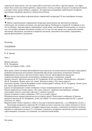 «пролетели» мимо жизни, так и не сумев найти в ней место для себя. С другой стороны, этот образ
может быть понят как символ краткого, «пролетного» счастья, которое так редко в человеческой жизни
и которое очень трудно поймать, удержать. Эта трактовка подчеркивает свойственное Астафьеву
трагическое ощущение хрупкости, мимолетности бытия.
Как звучит тема войны в произведениях современной литературы? В чем своеобразие позиции
Астафьева?
Война в произведениях современной литературы представлена как противоестественное,
губительное для человека состояние, как трагедия народа. Особенность позиции В. Астафьева в том,
что он убежден: трагедия народа, пережившего такую войну, как Великая Отечественная, не только в
том, что погибло двадцать миллионов человек, но и в том, что она, кроме того, искалечила десятки
миллионов, обездолила, надломила и сократила им жизнь, наполнив ее болезнями, страданиями,
муками физическими и духовными.
Владимир
ТЕНДРЯКОВ
В. Д. Лыкова
Урок 1
Время в рассказе
В. Ф. Тендрякова
«Хлеб для собаки» (1969—1970)
Цель урока: понять историко-философский смысл рассказа; на основе анализа некоторых структурных
особенностей рассказа восстановить внутренний мир автора и выстроить концепцию личности.
Информация для учителя. Для подготовки к уроку учитель заблаговременно предлагает
старшеклассникам несколько коллективных, индивидуальных и групповых заданий.
Задание для всех. Прочитать рассказ В. Ф. Тендрякова «Хлеб для собаки». Ознакомиться с таблицей 14
«В. Ф. Тендряков. Личное дело» (см. ниже). Заполнить анкету «Что такое совесть?».
Групповое задание. Группа биографов готовит комментарий к таблице «В. Ф. Тендряков. Личное дело»
(см. ниже), предоставленной учителем.
Группа литературоведов готовит сообщение «Смысл названия рассказа» по карточке 1.
Группа журналистов готовит анкету «Что такое совесть?», проводит анкетирование, отбирает
подходящие ответы и дополняет карточку 2, данную учителем.
Группа историков готовит сообщение «1933 год в судьбе страны».
Индивидуальные задания (предлагаются ко второму уроку). Подготовить сообщение «Символы
времени в рассказе В. Ф. Тендрякова „Хлеб для собаки“» (с использованием карточки № 3, данной
учителем, см. ниже).
Выразительное чтение отрывка от «Как-то под утро я внезапно проснулся...» до «Щедра без устали...».
Подготовка материалов к карточке № 4 «Страна на пути к счастью» (см. ниже): выписки из текста:
разговор Дыбакова с «костяком»; география переселения ссыльных, социальное положение ссыльных,
портреты и поведение ссыльных (1-е описание), документы, материалы, введенные в рассказ, решение
героя накормить голодных, его сомнения, его окончательный выбор.
Ход урока
 