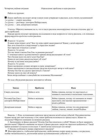 Четвертая учебная ситуация Определение проблемы и идеи рассказа
Работа по группам:
Какую проблему исследует автор и какую идею утверждает в рассказе, если считать кульминацией:
1-я группа — смерть мальчика;
2-я группа — разговор с доктором Шеберстовым;
3-я группа — день депортации немцев.
Учитель. Обратите внимание на то, что в тексте рассказа анализируемые эпизоды отделены друг от
друга пробелами.
Каждая группа получает программу исследования в виде вопросов по тексту рассказа, с их помощью
формулируются проблема и идея рассказа.
Вопросы 1-й группе:
В какие игры играют дети? Чем эти игры порой заканчиваются? Какие у детей игрушки?
Как дети относятся к сверстникам? к взрослым людям?
Как взрослые относятся к детям?
Вопросы 2-й группе:
Что мы знаем о жизни Евы Евы за рамками рассказа?
С помощью какого художественного приема автор рассказывает об этом?
Чего больше всего на свете хочет Ева Ева?
Какие ее поступки свидетельствуют об этом?
Почему ее желание неосуществимо?
Вопросы 3-й группе:
Какое настроение создано автором в сцене депортации?
Какие лексические и синтаксические средства использует автор в этой сцене?
Почему Еве Еве не удалось проститься с Гансом?
Почему никто не смог ей помочь?
Зачем автор сообщает о самоубийстве полковника Милованова?
По ходу обсуждения рассказа заполняется таблица.
Эпизод Проблема Идея
Смерть мальчика Война и дети Война страшна, потому что жестокость и
ненависть поселились в нескольких поколениях
Разговор Евы Евы с
доктором Шеберстовым
Война и женщина Война страшна, потому что женщина не может
выполнить свое высшее предназначение —
родить ребенка
Депортация немцев Война и народы Война страшна, потому что она разрушает
любовь, счастье, лишает людей Родины
Выводы. 1. Итак, кульминация в рассказе представлена целой цепью событий. Они равнозначны.
Однако автор дает нам подсказку о том, какая проблема волновала его прежде всего. Какая это
подсказка? Обратите внимание на название рассказа.
2. Закономерен ли финал рассказа? Почему Ева Ева покончила с собой? Можно ли было завершить
рассказ иначе? Обратите внимание на начало и финал рассказа: какую вы заметили особенность? Такой
прием называют кольцевая композиция. С какой целью использует его автор?
3. Каковы особенности жанра современного рассказа?
Многофигурность, глобальная проблематика, свойственные скорее жанру романа, а не рассказа;
особая эмоциональность, достигаемая цепью кульминационных событий и т. п.
 