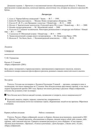 Домашнее задание. 1. Прочитать о послевоенной жизни в Калининградской области. 2. Написать
произведение в жанре рассказа, используя приемы, аналогичные тем, которые вы увидели в рассказе Ю.
Буйды.
Литература
1. Агеев А. Черная бабочка сновидений // Знамя. — № 7. — 1999.
2. Буйда Ю. Прусская невеста. — Москва: Новое литературное обозрение, 1998.
3. Елисеев Н. «К. Р.», или Прощание с юностью // Новый мир. — № 11. — 2000.
4. Немзер А. Замечательное десятилетие: О русской прозе 90-х годов // Новый мир. — № 1. — 2000.
5. Основы литературоведения. — М.: Московский лицей. — 2000.
6. Ремизова Н. Слишком человеческое. Некоторые размышления о литературе non-ficktion // Новый
мир. — № 1. — 1999.
7. Славникова О. Обитаемый остров // Новый мир. — № 9. — 1999.
8. Энциклопедический словарь юного литературоведа. — М.: Педагогика-Пресс, 1998.
9. Яковлева Е. Это было, было... // Калининградский комсомолец. — 1990. — № 25.
Людмила
УЛИЦКАЯ
Т. Ю. Угроватова
Рассказ Л. Улицкой
«Народ избранный» (2001)
Цель урока: познакомить старшеклассников с произведением современного писателя, показать
особенности жанра социально-философского рассказа, развивать навыки самостоятельного анализа.
Ход урока
Учитель. Сегодня мы поговорим о Людмиле Евгеньевне Улицкой — прозаике, сценаристе кино и
телевидения, чьи книги переведены на 17 языков. Она обладательница престижных премий, в том числе
лауреат Букеровской премии 2001 года. Прежде чем начать разговор о рассказе «Народ избранный»,
хотелось бы услышать ответ на вопрос:
Чего больше всего боится каждый человек, независимо от возраста, пола и национальности?
Болезней, нищеты, смерти, тюрьмы, одиночества, отверженности.
В рассказе воплощены почти все названные страхи, обуревающие людей во все времена. Обратимся
к названию.
Первая учебная ситуация Работа с названием
Учитель. Рассказ «Народ избранный» входит в сборник «Бедные родственники», вышедший в 2001
году. Обычно у Улицкой рассказы, объединенные в сборник, связаны между собой либо темами, либо
героями, либо сквозной мыслью. Сравните названия рассказов из этого сборника: «Счастливые»,
«Бедные родственники», «Бронька», «Генеле-сумочница», «Дочь Бухары», «Лялин дом», «Гуля»,
«Народ избранный».
 