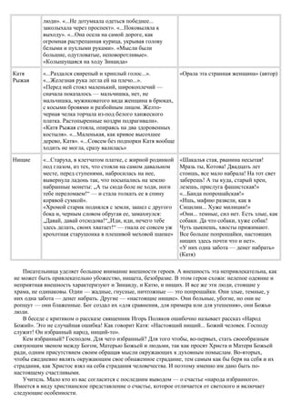 люди». «...Не дотумкала одеться победнее...
заколыхала через проспект». «...Поковыляла к
выходу». «...Она осела на самой дороге, как
огромная растрепанная курица, укрывая голову
белыми и пухлыми руками». «Мысли были
большие, одутловатые, неповоротливые».
«Колышущаяся на ходу Зинаида»
Катя
Рыжая
«...Раздался свирепый и хриплый голос...».
«...Железная рука легла ей на плечо...».
«Перед ней стоял маленький, широкоплечий —
сначала показалось — мальчишка, нет, не
мальчишка, мужиковатого вида женщина в брюках,
с косыми бровями и разбойным лицом. Желто-
черная челка торчала из-под белого ханжеского
платка. Растопыренные ноздри подрагивали».
«Катя Рыжая стояла, опираясь на два здоровенных
костыля». «...Маленькая, как кривое высохшее
дерево, Катя». «...Совсем без подпорки Катя вообще
ходить не могла, сразу валилась»
«Орала эта странная женщина» (автор)
Нищие «...Старуха, в клетчатом платке, с жирной родинкой
под глазом, из тех, что стояли на самом давальном
месте, перед ступенями, набросилась на нее,
вывернула ладонь так, что посыпались на землю
набранные монеты: „А ты сюда боле не ходи, ноги
тебе переломаем!“ — и стала толкать ее в спину
корявой сумкой».
«Хромой старик поднялся с земли, зашел с другого
бока и, черным словом обругав ее, замахнулся:
„Давай, давай отсюдова!“„Иди, иди, нечего тебе
здесь делать, своих хватает!“ — гнала ее совсем уж
крохотная старушонка в плешивой меховой шапке»
«Шакалья стая, рванина несытая!
Мразь ты, Котова! Двадцать лет
стоишь, все мало набрала! На тот свет
заберешь! А ты куда, старый хрен,
лезешь, прислуга фашистская!»
«...Банда попрошайская!»
«Ишь, мафию развели, как в
Сицилии... Хуже милиции!»
«Они... темные, сил нет. Есть злые, как
собаки. Да что собаки, хуже собак!
Чуть цыкнешь, хвосты прижимают.
Все больше попрошайки, настоящих
нищих здесь почти что и нет».
«У них одна забота — денег набрать»
(Катя)
Писательница уделяет большое внимание внешности героев. А внешность эта непривлекательна, как
не может быть привлекательно убожество, нищета, безобразие. В этом герои схожи: нелепое одеяние и
неприятная внешность характеризуют и Зинаиду, и Катю, и нищих. И все же эти люди, стоящие у
храма, не одинаковы. Одни — жадные, гнусные, ничтожные — это попрошайки. Они злые, темные, у
них одна забота — денег набрать. Другие — «настоящие нищие». Они больные, убогие, но они не
ропщут — они блаженные. Бог создал их «для сравнения, для примера или для утешения», они Божьи
люди.
В беседе с критиком о рассказе священник Игорь Поляков ошибочно называет рассказ «Народ
Божий». Это не случайная ошибка! Как говорит Катя: «Настоящий нищий... Божий человек. Господу
служит! Он избранный народ, нищий-то».
Кем избранный? Господом. Для чего избранный? Для того чтобы, во-первых, стать своеобразным
связующим звеном между Богом, Матерью Божьей и людьми, так как просят Христа и Матери Божьей
ради, одним присутствием своим обращая мысли окружающих к духовным помыслам. Во-вторых,
чтобы ежедневно являть окружающим свое обнаженное страдание, тем самым как бы беря на себя и их
страдания, как Христос взял на себя страдания человечества. И поэтому именно им дано быть по-
настоящему счастливыми.
Учитель. Мало кто из вас согласится с последним выводом — о счастье «народа избранного».
Имеется в виду христианское представление о счастье, которое отличается от светского и включает
следующие особенности.
 