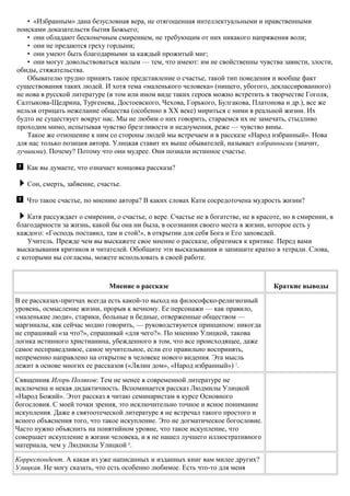 • «Избранным» дана безусловная вера, не отягощенная интеллектуальными и нравственными
поисками доказательств бытия Божьего;
• они обладают бесконечным смирением, не требующим от них никакого напряжения воли;
• они не предаются греху гордыни;
• они умеют быть благодарными за каждый прожитый миг;
• они могут довольствоваться малым — тем, что имеют: им не свойственны чувства зависти, злости,
обиды, стяжательства.
Обывателю трудно принять такое представление о счастье, такой тип поведения и вообще факт
существования таких людей. И хотя тема «маленького человека» (нищего, убогого, деклассированного)
не нова в русской литературе (в том или ином виде таких героев можно встретить в творчестве Гоголя,
Салтыкова-Щедрина, Тургенева, Достоевского, Чехова, Горького, Булгакова, Платонова и др.), все же
нельзя отрицать нежелание общества (особенно в XX веке) мириться с ними в реальной жизни. Их
будто не существует вокруг нас. Мы не любим о них говорить, стараемся их не замечать, стыдливо
проходим мимо, испытывая чувство брезгливости и недоумения, реже — чувство вины.
Такое же отношение к ним со стороны людей мы встречаем и в рассказе «Народ избранный». Нова
для нас только позиция автора. Улицкая ставит их выше обывателей, называет избранными (значит,
лучшими). Почему? Потому что они мудрее. Они познали истинное счастье.
Как вы думаете, что означает концовка рассказа?
Сон, смерть, забвение, счастье.
Что такое счастье, по мнению автора? В каких словах Кати сосредоточена мудрость жизни?
Катя рассуждает о смирении, о счастье, о вере. Счастье не в богатстве, не в красоте, но в смирении, в
благодарности за жизнь, какой бы она ни была, в осознании своего места в жизни, которое есть у
каждого: «Господь поставил, там и стой!», в открытии для себя Бога и Его заповедей.
Учитель. Прежде чем вы выскажете свое мнение о рассказе, обратимся к критике. Перед вами
высказывания критиков и читателей. Обобщите эти высказывания и запишите кратко в тетради. Слова,
с которыми вы согласны, можете использовать в своей работе.
Мнение о рассказе Краткие выводы
В ее рассказах-притчах всегда есть какой-то выход на философско-религиозный
уровень, осмысление жизни, прорыв к вечному. Ее персонажи — как правило,
«маленькие люди», старики, больные и бедные, отверженные обществом —
маргиналы, как сейчас модно говорить, — руководствуются принципом: никогда
не спрашивай «за что?», спрашивай «для чего?». По мнению Улицкой, такова
логика истинного христианина, убежденного в том, что все происходящее, даже
самое несправедливое, самое мучительное, если его правильно воспринять,
непременно направлено на открытие в человеке нового видения. Эта мысль
лежит в основе многих ее рассказов («Лялин дом», «Народ избранный») 7
.
Священник Игорь Поляков: Тем не менее в современной литературе не
исключена и некая дидактичность. Вспоминается рассказ Людмилы Улицкой
«Народ Божий». Этот рассказ я читаю семинаристам в курсе Основного
богословия. С моей точки зрения, это исключительно точное и ясное понимание
искупления. Даже в святоотеческой литературе я не встречал такого простого и
ясного объяснения того, что такое искупление. Это не догматическое богословие.
Часто нужно объяснить на понятийном уровне, что такое искупление, что
совершает искупление в жизни человека, и я не нашел лучшего иллюстративного
материала, чем у Людмилы Улицкой 8
.
Корреспондент. А какая из уже написанных и изданных книг вам милее других?
Улицкая. Не могу сказать, что есть особенно любимое. Есть что-то для меня
 
