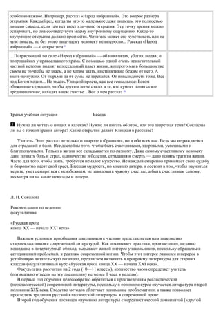 особенно важное. Например, рассказ «Народ избранный». Это вопрос размера
открытия. Каждый раз, когда ты что-то маленькое даже пишешь, это полностью
лишено смысла, если там нет твоего личного открытия. Эту точку зрения можно
оспаривать, но она соответствует моему внутреннему ощущению. Какое-то
внутреннее открытие должно произойти. Читатель может его чувствовать или не
чувствовать, но без этого пишущему человеку неинтересно... Рассказ «Народ
избранный» — с открытием 9
.
...Потрясающий по силе «Народ избранный» — об инвалидах, убогих людях, о
попрошайках у православного храма. С помощью одной очень незначительной
частной истории поднят колоссальный пласт жизни, которого мы в большинстве
своем не то чтобы не знаем, а не хотим знать, инстинктивно бежим от него. А
знать-то нужно. От тюрьмы да от сумы не зарекайся. От инвалидности тоже. Все
под Богом ходим... Но мысль Улицкой проста, как все гениальное: Богом
обиженные страдают, чтобы другим легче стало, а те, кто сумеет понять свое
предназначение, находят в нем счастье... Вот о чем рассказ 10
.
Третья учебная ситуация Беседа
Нужно ли читать о нищих и калеках? Нужно ли писать об этом, или это запретная тема? Согласны
ли вы с точкой зрения автора? Какие открытия делает Улицкая в рассказе?
Учитель. Этот рассказ не только о «народе избранном», но и обо всех нас. Ведь мы не рождаемся
для страданий и боли. Все достойны того, чтобы быть счастливыми, здоровыми, успешными и
благополучными. Только в жизни все складывается по-разному. Даже самому счастливому человеку
дано познать боль и страх, одиночество и болезни, страдания и смерть — дано понять трагизм жизни.
Часто для того, чтобы жить, требуется немалое мужество. Не каждый смиренно принимает свою судьбу
и безропотно несет свой крест. Высшая мудрость, по мнению автора, и состоит в том, чтобы научиться
верить, уметь смиряться с неизбежным, не завидовать чужому счастью, а быть счастливым самому,
несмотря ни на какие невзгоды и потери.
Л. Н. Соколова
Рекомендации по ведению
факультатива
«Русская проза
конца XX — начала XXI века»
Важным условием приобщения школьников к чтению представляется нам знакомство
старшеклассников с современной литературой. Как показывает практика, произведения, недавно
вошедшие в литературный обиход, вызывают живой интерес у школьников, поскольку обращены к
сегодняшним проблемам, к реалиям современной жизни. Чтобы этот интерес развился и перерос в
устойчивую читательскую позицию, предлагаем включить в программу литературы для старших
классов факультативный курс «Русская проза конца XX — начала XXI века».
Факультатив рассчитан на 2 года (10—11 классы), количество часов определяет учитель
(оптимально отвести на эту дисциплину не менее 1 часа в неделю).
В первый год обучения целесообразно обратиться к произведениям реалистической
(неоклассической) современной литературы, поскольку в основном курсе изучается литература второй
половины XIX века. Сходство методов облегчает понимание проблематики, а также позволяет
проследить традиции русской классической литературы в современной прозе.
Второй год обучения посвящен изучению литературы с нереалистической доминантой («другой
 