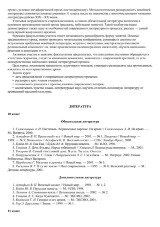 прозе», условно-метафорической прозе, постмодернизму). Методологическая разнородность новейшей
литературы становится понятна ученикам 11 класса после их знакомства с многочисленными «измами»
литературы рубежа XIX—XX веков.
Учитывая загруженность старшеклассников, в список обязательной литературы включены в
основном произведения малой прозы (рассказы, небольшие повести). Такой подбор наглядно
демонстрирует также одну из особенностей современного литературного процесса: рассказ — самый
популярный жанр нашего времени.
В рамках факультатива учитель имеет возможность разнообразить форму занятий. Помимо
традиционного урока, можно проводить читательские конференции, семинары и диспуты по
актуальным проблемам новейшей литературы, встречи с писателями, мастер-классы (мы ввели
региональный компонент: см. ниже произведения калининградских писателей), обучать написанию
рецензии и аннотации и т. п.
Активное участие в занятиях факультатива предполагает, что школьники постоянно обращаются к
«толстым» журналам, следят за книжными новинками, знакомятся с современной критикой, то есть
непосредственно наблюдают живой литературный процесс.
Цель курса: воспитание грамотного, вдумчивого читателя, умеющего размышлять над прочитанным,
извлекать из него нравственные уроки.
Задачи курса:
• дать представление о современном литературном процессе;
• расширить круг чтения учащихся;
• познакомить учащихся с произведениями современных авторов;
• воспитывать чувство языка, литературный вкус, научить отличать подлинную литературу от
проявлений массовой культуры.
ЛИТЕРАТУРА
10 класс
Обязательная литература
1. Солженицын А. И. Настенька. Абрикосовое варенье. На краях // Солженицын А. И. На краях. —
М.: Вагриус, 2000.
2. Астафьев В. П. Пролетный гусь // Новый мир. — 2001. — № 1; Людочка // Новый мир. —
1989. — № 9; Яшка-лось // Астафьев В. П. Веселый солдат. — СПб.: Лимбус-Пресс, 2000.
3. Буйда Ю. В. Ева Ева // Буйда Ю. В. Прусская невеста. — М.: НЛО, 1998.
4. Улицкая Л. Дочь Бухары. Народ избранный // Улицкая Л. Бедные родственники. — М., 2001.
5. Токарева В. Самый счастливый день. Я есть. Ты есть. Он есть.
6. Петрушевская Л. С. Глюк // Петрушевская Л. С. Где я была. — М.: Вагриус, 2002; Новые
Робинзоны. Мост Ватерлоо.
7. Щербакова Г. Мальчик и девочка // Новый мир. — 2001. — № 5.
8. Распутин В. Г. В ту же землю // Наш современник. — 1995. — № 8; Женский разговор. — М.:
Детская литература, 2001.
Дополнительная литература
1. Астафьев В. П. Веселый солдат // Новый мир. — 1998. — № 1, 2.
2. Буйда Ю. В. Прусская невеста. — М.: НЛО, 1998.
3. Лиханов А. Сломанная кукла // Путеводная звезда. — 2002. — № 2.
4. Улицкая Л. С. Казус Кукоцкого. — М.: ЭКСМО, 2002.
5. Владимов Г. Н. Генерал и его армия. — М.: ЭКСМО, 2001.
6. Гер Э. Дар слова // Знамя. — 1999. — № 1.
11 класс
 