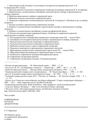 1. Трагическая судьба человека в тоталитарном государстве (на примере рассказов А. И.
Солженицына 90-х годов).
2. Трагедия военного поколения в современной литературе (на примере творчества В. П. Астафьева).
3. Проблематика и художественное своеобразие «женской прозы» (авторы и произведения по
выбору учащихся).
4. Проблема нравственного выбора в современной прозе.
5. Проблемы молодого поколения в современной прозе.
6. Творчество современного калининградского писателя (В. Соловьева, С. Михайлов и др. по выбору
учащихся).
7. Человек на войне в произведениях современных авторов.
8. Идейное и художественное своеобразие «другой прозы» (авторы и произведения по выбору
учащихся).
9. Идейное и художественное своеобразие условно-метафорической прозы.
10. Рассказ как ведущий жанр современной прозы. Особенности современного рассказа
(произведения по выбору учащихся).
11. Постмодернизм как доминирующее направление литературы конца XX — начала XXI в.
12. Своеобразие постмодернистской прозы (авторы и произведения по выбору учащихся).
13. Идеи русской классической литературы в современной прозе.
14. Герои русской классической литературы в современной прозе.
15. Проблема положительного героя в современной литературе.
16. Традиции и новаторство в произведениях современных писателей.
17. Нравственные искания нашего современника в прозе конца XX — начала XXI в.
18. Образ Кёнигсберга-Калининграда в современной прозе и поэзии.
19. Особенности современной мемуарно-биографической прозы.
20. Современная литературная критика.
21. Современная литературная ситуация. Тенденции развития.
1
Основы литературоведения. — М.: Московский лицей. — 2000. — С. 26.
2
Елисеев Н. «К. Р.», или Прощание с юностью. — Новый мир. — 2000. — № 11. — С. 186.
3
Буйда Ю. Прусская невеста. — Москва: Новое литературное обозрение, 1998. — С. 6—7.
4
Энциклопедический словарь юного литературоведа. — М.: Педагогика-Пресс. — 1998. — С. 108.
5
Даль В. Толковый словарь живого великорусского языка. — M., 1955. — Т. II. — С. 11.
6
Толковый словарь русского языка. В 4 т. / Под ред. Д. Ушакова. — М.: Русские словари, 1994. — Т. 1.
— С. 151.
7
Цуркан Анна. Единство в многообразии, или Народ избранный // Старое литературное обозрение. —
2001. — № 2. — http://magazines.russ.ru/ slo/2001/2/curk.html
8
Современная русская проза. Radio Grad Petrov / http://gradpetrov. narod.ru/arch/proza.html
9
Георгадзе Марина. Интервью. — http://www.litwomen.ru/forum/ search.php
10
Молчанов Антон. Настоящая женская проза, или Феномен Людмилы Улицкой /
http://writer.fio.ru/news.php?n=20057&c=1668
Часть вторая
СОВРЕМЕННАЯ
РУССКАЯ
ДРАМАТУРГИЯ
Е. Р. Ядровская
Об обзорных уроках
по современной драматургии
и лирике
 