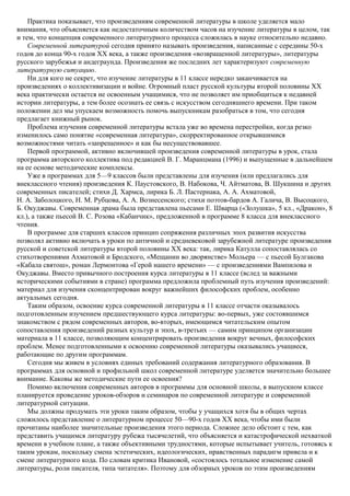 Практика показывает, что произведениям современной литературы в школе уделяется мало
внимания, что объясняется как недостаточным количеством часов на изучение литературы в целом, так
и тем, что концепция современного литературного процесса сложилась в науке относительно недавно.
Современной литературой сегодня принято называть произведения, написанные с середины 50-х
годов до конца 90-х годов ХХ века, а также произведения «возвращенной литературы», литературы
русского зарубежья и андеграунда. Произведения же последних лет характеризуют современную
литературную ситуацию.
Ни для кого не секрет, что изучение литературы в 11 классе нередко заканчивается на
произведениях о коллективизации и войне. Огромный пласт русской культуры второй половины XX
века практически остается не освоенным учащимися, что не позволяет им приобщиться к недавней
истории литературы, а тем более осознать ее связь с искусством сегодняшнего времени. При таком
положении дел мы упускаем возможность помочь выпускникам разобраться в том, что сегодня
предлагает книжный рынок.
Проблема изучения современной литературы встала уже во времена перестройки, когда резко
изменилось само понятие «современная литература», скорректированное открывшимися
возможностями читать «запрещенное» и как бы несуществовавшее.
Первой программой, активно включившей произведения современной литературы в урок, стала
программа авторского коллектива под редакцией В. Г. Маранцмана (1996) и выпущенные в дальнейшем
на ее основе методические комплексы.
Уже в программах для 5—9 классов были представлены для изучения (или предлагались для
внеклассного чтения) произведения К. Паустовского, В. Набокова, Ч. Айтматова, В. Шукшина и других
современных писателей; стихи Д. Хармса, лирика Б. Л. Пастернака, А. А. Ахматовой,
Н. А. Заболоцкого, Н. М. Рубцова, А. А. Вознесенского; стихи поэтов-бардов А. Галича, В. Высоцкого,
Б. Окуджавы. Современная драма была представлена пьесами Е. Шварца («Золушка», 5 кл., «Дракон», 8
кл.), а также пьесой В. С. Розова «Кабанчик», предложенной в программе 8 класса для внеклассного
чтения.
В программе для старших классов принцип сопряжения различных эпох развития искусства
позволял активно включать в уроки по античной и средневековой зарубежной литературе произведения
русской и советской литературы второй половины XX века: так, лирика Катулла сопоставлялась со
стихотворениями Ахматовой и Бродского, «Мещанин во дворянстве» Мольера — с пьесой Булгакова
«Кабала святош», роман Лермонтова «Герой нашего времени» — с произведениями Вампилова и
Окуджавы. Вместо привычного построения курса литературы в 11 классе (вслед за важными
историческими событиями в стране) программа предложила проблемный путь изучения произведений:
материал для изучения сконцентрирован вокруг важнейших философских проблем, особенно
актуальных сегодня.
Таким образом, освоение курса современной литературы в 11 классе отчасти оказывалось
подготовленным изучением предшествующего курса литературы: во-первых, уже состоявшимся
знакомством с рядом современных авторов, во-вторых, имеющимся читательским опытом
сопоставления произведений разных культур и эпох, в-третьих — самим принципом организации
материала в 11 классе, позволяющим концентрировать произведения вокруг вечных, философских
проблем. Менее подготовленными к освоению современной литературы оказывались учащиеся,
работающие по другим программам.
Сегодня мы живем в условиях единых требований содержания литературного образования. В
программах для основной и профильной школ современной литературе уделяется значительно большее
внимание. Каковы же методические пути ее освоения?
Помимо включения современных авторов в программы для основной школы, в выпускном классе
планируется проведение уроков-обзоров и семинаров по современной литературе и современной
литературной ситуации.
Мы должны продумать эти уроки таким образом, чтобы у учащихся хотя бы в общих чертах
сложилось представление о литературном процессе 50—90-х годов XX века, чтобы ими были
прочитаны наиболее значительные произведения этого периода. Сложнее дело обстоит с тем, как
представить учащимся литературу рубежа тысячелетий, что объясняется и катастрофической нехваткой
времени в учебном плане, а также объективными трудностями, которые испытывает учитель, готовясь к
таким урокам, поскольку смена эстетических, идеологических, нравственных парадигм привела и к
смене литературного кода. По словам критика Ивановой, «состоялось тотальное изменение самой
литературы, роли писателя, типа читателя». Поэтому для обзорных уроков по этим произведениям
 
