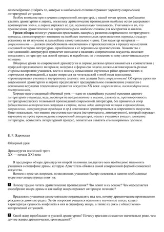 целесообразнее отобрать те, которые в наибольшей степени отражают характер современной
литературной ситуации.
Особое внимание при изучении современной литературы, с нашей точки зрения, необходимо
уделить драматургии и лирике, поскольку драматические произведения наиболее остро раскрывают
противоречия эпохи, а лирика отражает ее дух, музыкальную тональность. Учитываем и то, что
произведения драматического и лирического рода наиболее сложны для восприятия и анализа.
Уроки-обзоры помогут учащимся представить панораму развития современного литературного
процесса, сконцентрируют внимание на наиболее значительных произведениях периода, создадут
установку на их изучение и дальнейшее самостоятельное чтение. Сам характер материала —
современность — должен способствовать «включению» старшеклассников в процесс осмысления
«недавней истории литературы», приобщению к ее вершинным произведениям. Знакомство с
«сегодняшней» литературой привлечет внимание к явлениям современного искусства, поможет
представить литературу как живой процесс и выработать по отношению к нему свою читательскую
позицию.
Обзорные уроки по современной драматургии и лирике должны организовываться в соответствии с
природой предлагаемого материала; материал и форма его подачи должны активизировать разные
стороны восприятия учащихся, вести к новому осмыслению изученных ранее драматических и
лирических произведений, а также опираться на читательский и иной опыт школьника,
«провоцировать» ученика к внутреннему диалогу: они должны быть современными! Обзорные уроки по
современной драматургии и лирике предполагают предварительное ознакомление учащихся с
основными ведущими тенденциями развития искусства XX века: соцреализмом, постмодернизмом,
постреализмом.
Хорошо подготовленный обзорный урок — одно из главнейших условий освоения данного
литературного периода, ведь, несмотря на неоднозначность оценок, сложность, противоречивость
литературоведческих толкований произведений современной литературы, без привычных опор
(общественно-историческая ситуация в стране, тема, идея, авторская позиция в произведении,
направление, литературная традиция и др.) невозможно ориентироваться в современном искусстве.
Опыт показывает, что именно отсутствие контекста (исторического, литературного), который окружает
изучаемое на уроке произведение современной литературы, мешает учащимся увидеть движение
литературы, осмыслить литературный процесс, попытаться охватить его панорамным зрением.
Е. Р. Ядровская
Обзорный урок
Драматургия последней трети
XX — начала XXI века
В преддверии обзора драматургии второй половины двадцатого века необходимо напомнить
учащимся о специфике драмы, которую Аристотель объявил самой совершенной формой словесного
искусства.
Начнем с простых вопросов, позволяющих учащимся быстро освежить в памяти необходимые
теоретико-литературные понятия:
Почему трудно читать драматические произведения? Что лежит в их основе? Чем определяется
своеобразие жанра драмы и как выбор жанра отражает авторскую позицию?
Предложим учащимся самостоятельно поразмышлять над тем, почему драматические произведения
рождаются довольно редко. Затем попросим учащихся вспомнить изученные пьесы, кратко
характеризуя сущность конфликта в них и специфику жанра, а также их связь с общественно-
исторической ситуацией.
Какой жанр преобладает в русской драматургии? Почему трагедии создаются значительно реже, чем
другие жанры драматических произведений?
 