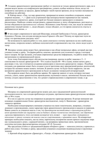 Создание драматического произведения требует от писателя не только драматургического дара, но и
умения видеть жизнь в ее конфликтном противоречии, уловить особые моменты эпохи, когда эти
конфликты заострены до предела. Драма выбирает такой отрезок времени, когда человек оказывается
способным на действие.
В. Кайзер писал: «Там, где мир драматичен, прекращается всякое спокойное созерцание, всякое
широкое видение... <...> Даже если устроенный мир непосредственно переживается как таковой,
драматическое стремится к драме, в которой нет больше никакого прошедшего и никакого
рассказчика». Наиболее сложно почувствовать «драматическое» в эпоху «безвременья», разглядеть в
потоке обыденности драматическое событие. Вспомните слова Чехова о том, как люди не замечают
драматизма текущей жизни: «...люди обедают, только обедают, а в это время слагается их счастье и
разбиваются их жизни...»
В чем секрет современности трагедий Шекспира, комедий Грибоедова и Гоголя, драматургии
Пушкина и Чехова, чем сегодня интересна пьеса Горького «На дне»? Почему не перестают идти на
сцене эти произведения ушедших эпох?
По возможности спросим ребят и о том, какие спектакли и почему произвели на них наибольшее
впечатление, попросим назвать любимых исполнителей и поразмышлять над тем, зачем люди ходят в
театр.
Материал зачина урока может быть организован и как обзор театральных афиш, который два-три
ученика готовят к уроку. Эта форма работы, конечно, органична для столичного города, в котором
много театров. Но при желании, учитывая современные средства информации, эта работа может быть
организована и в провинциальной школе.
Если этому благоприятствуют обстоятельства (например, многие из ребят знакомы с 2—3
спектаклями по пьесам драматургов 60—70-х годов и пьесам 80—90-х годов), можно начать урок с
разговора о том, чем отличаются созданные режиссером и писателем-драматургом «миры». Подобная
ситуация для сравнения может быть создана и после прочтения двух произведений разных десятилетий,
которые без натяжки можно назвать эпохами. В данном случае это будет более корректно, так как
восприятие драматического произведения не будет осложнено театральной интерпретацией.
Ряд вопросов может быть дан ребятам заранее. Их характер зависит от цели, которую поставит
учитель: узнать, какие драматические произведения, изученные в школе, запомнились больше всего и
почему; создать представление о том, что думают старшеклассники о современном театре, и др.
Основная часть урока
Материал по современной драматургии можно дать как в традиционной хронологической
последовательности, так и создав проблемную ситуацию, противопоставив драматургические метафоры
60-х и 90-х годов.
И в том и в другом случае мы опираемся на раскрытие характера времени. В центре внимания три
основных содержательных блока: драматургия шестидесятых, театр А. Вампилова 1
, драматургия
«нашего» времени.
Необходимо концентрировать внимание учащихся на смене тематических, жанровых, стилевых
доминант в произведениях, смене характера героя драматического произведения в каждом из периодов.
Важно донести до учащихся мысль о том, что драматургия шестидесятых и драматургия рубежа
веков противостоят как ощущение смысла бытия в живых человеческих отношениях, как обретение
гармонии (временность этого состояния осознается чуть позже) — через трагедию «потерянного
поколения» к отказу человека от поиска смысла существования, к принятию хаоса. На конкретных
примерах необходимо показать, как на смену лирическому восприятию жизни пришло ощущение мира
как «сумасшедшего дома», «дурацкой жизни», где разорваны привычные связи, трагикомически
алогичны поступки, фантасмагоричны ситуации (М. И. Громова).
Мы предлагаем отойти от традиционной формы обзорного урока — монолога учителя, а привлечь к
работе весь класс. Готовясь к уроку, предложим учащимся следующие индивидуальные и групповые
задания:
1. Краткий обзор журналов «Драматург», «Театр», «Современная драматургия». (Какие
 