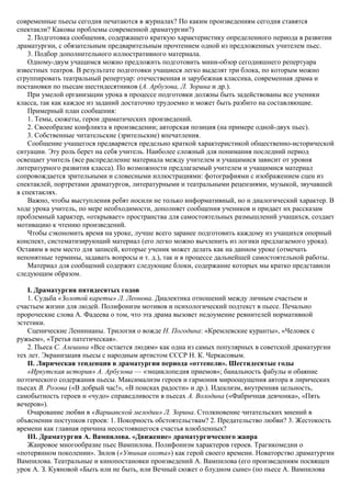 современные пьесы сегодня печатаются в журналах? По каким произведениям сегодня ставятся
спектакли? Каковы проблемы современной драматургии?)
2. Подготовка сообщения, содержащего краткую характеристику определенного периода в развитии
драматургии, с обязательным предварительным прочтением одной из предложенных учителем пьес.
3. Подбор дополнительного иллюстративного материала.
Одному-двум учащимся можно предложить подготовить мини-обзор сегодняшнего репертуара
известных театров. В результате подготовки учащиеся легко выделят три блока, по которым можно
сгруппировать театральный репертуар: отечественная и зарубежная классика, современная драма и
постановки по пьесам шестидесятников (А. Арбузова, Л. Зорина и др.).
При умелой организации урока в процессе подготовки должны быть задействованы все ученики
класса, так как каждое из заданий достаточно трудоемко и может быть разбито на составляющие.
Примерный план сообщения:
1. Темы, сюжеты, герои драматических произведений.
2. Своеобразие конфликта в произведении; авторская позиция (на примере одной-двух пьес).
3. Собственные читательские (зрительские) впечатления.
Сообщение учащегося предваряется предельно краткой характеристикой общественно-исторической
ситуации. Эту роль берет на себя учитель. Наиболее сложный для понимания последний период
освещает учитель (все распределение материала между учителем и учащимися зависит от уровня
литературного развития класса). По возможности предлагаемый учителем и учащимися материал
сопровождается зрительными и словесными иллюстрациями: фотографиями с изображением сцен из
спектаклей, портретами драматургов, литературными и театральными рецензиями, музыкой, звучавшей
в спектаклях.
Важно, чтобы выступления ребят носили не только информативный, но и диалогический характер. В
ходе урока учитель, по мере необходимости, дополняет сообщения учеников и придает их рассказам
проблемный характер, «открывает» пространства для самостоятельных размышлений учащихся, создает
мотивацию к чтению произведений.
Чтобы сэкономить время на уроке, лучше всего заранее подготовить каждому из учащихся опорный
конспект, систематизирующий материал (его легко можно вычленить из логики предлагаемого урока).
Оставим в нем место для записей, которые ученик может делать как на данном уроке (отмечать
непонятные термины, задавать вопросы и т. д.), так и в процессе дальнейшей самостоятельной работы.
Материал для сообщений содержит следующие блоки, содержание которых мы кратко представили
следующим образом.
I. Драматургия пятидесятых годов
1. Судьба «Золотой кареты» Л. Леонова. Диалектика отношений между личным счастьем и
счастьем жизни для людей. Полифонизм мотивов и психологический подтекст в пьесе. Печально
пророческие слова А. Фадеева о том, что эта драма вызовет недоумение ревнителей нормативной
эстетики.
Сценические Ленинианы. Трилогия о вожде Н. Погодина: «Кремлевские куранты», «Человек с
ружьем», «Третья патетическая».
2. Пьеса С. Алешина «Все остается людям» как одна из самых популярных в советской драматургии
тех лет. Экранизация пьесы с народным артистом СССР Н. К. Черкасовым.
II. Лирическая тенденция в драматургии периода «оттепели». Шестидесятые годы
«Иркутская история» А. Арбузова — «энциклопедия приемов»; банальность фабулы и обаяние
поэтического содержания пьесы. Максимализм героев и гармония мироощущения автора в лирических
пьесах В. Розова («В добрый час!», «В поисках радости» и др.). Идеализм, внутренняя цельность,
самобытность героев и «чудо» справедливости в пьесах А. Володина («Фабричная девчонка», «Пять
вечеров»).
Очарование любви в «Варшавской мелодии» Л. Зорина. Столкновение читательских мнений в
объяснении поступков героев: 1. Покорность обстоятельствам? 2. Предательство любви? 3. Жестокость
времени как главная причина несостоявшегося счастья влюбленных?
III. Драматургия А. Вампилова. «Движение» драматургического жанра
Жанровое многообразие пьес Вампилова. Полифонизм характеров героев. Трагикомедии о
«потерянном поколении». Зилов («Утиная охота») как герой своего времени. Новаторство драматургии
Вампилова. Театральные и кинопостановки произведений А. Вампилова (его произведениям посвящен
урок А. З. Куяновой «Быть или не быть, или Вечный сюжет о блудном сыне» (по пьесе А. Вампилова
 