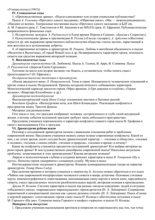 «Утиная охота») (1967)).
IV. Семидесятые годы
1. «Производственные драмы». «Пьесы-однодневки» или острая социальная публицистика?
Пьесы А. Гельмана «Протокол одного заседания», «Обратная связь», «Мы — нижеподписавшиеся»,
«Наедине со всеми». Театральные постановки пьесы «Протокол одного заседания» в БДТ им.
А. М. Горького (реж. Г. Товстоногов и Ю. Аксенов) и во МХАТе (реж. О. Ефремов). Публицистическая
направленность финальных сцен.
2. Исторические экскурсы Э. Радзинского («Театр времен Нерона и Сенеки», «Беседы с Сократом»).
3. Психологические драмы и трагикомедии В. Розова («Гнездо глухаря»), А. Арбузова («Жестокие
игры») и др. как выражение нравственного неблагополучия общества «эпохи застоя», нарастающей в
нем жестокости и исчезновения доброты.
4. «Современные истории» в драматургии М. Рощина. Любовь и житейская обыденность в пьесах
«Валентин и Валентина», «Старый Новый год» и др. Незавершенность характеров героев, эскизность
сюжета как средства выражения авторской позиции.
V. Восьмидесятые годы
Драматургия «промежутка» (Б. Любимов). Пьесы А. Галина, В. Арро, В. Славкина. Пьеса
Л. Разумовской «Дорогая Елена Сергеевна».
Топтание на месте или мудрое желание «не бежать, а остановиться, чтобы понять смысл
происходящего»? (О. Ефремов.)
Постреалистические тенденции в драматургии
«Песни двадцатого века» Л. Петрушевской. Темы и герои. Искаженность человеческих отношений и
кризис семьи в пьесах Петрушевской. Приемы натуралистического «обнажения» характеров.
Монологический характер диалогов героев. Образ времени. («Три девушки в голубом», «Уроки
музыки», «Квартира Коломбины» и др.)
Драматургия постмодернизма
Фантасмагорический театр Нины Садур: соединение мистики и бытовых реалий.
Венедикт Ерофеев. «Вальпургиева ночь, или Шаги Командора». Реализация конфликта в
пространстве языка. Трагизм финала.
Материал для размышления
Гёте писал о том, что трагедия изображает человека, «устремленного в глубь своей внутренней
жизни, а потому события подлинной трагедии требуют лишь небольшого пространства».
Предложим учащимся поразмышлять о характере конфликта главного героя пьесы В. Ерофеева в
связи с высказыванием Гёте о трагедии.
VI. Драматургия рубежа веков
Разговор о сегодняшней драматургии начнем с выявления отношения ребят к проблемам
современной жизни. Предложим учащимся назвать самые острые современные конфликты. Какой из
них, с их точки зрения, носит сегодня более драматический характер — «человек и общество», «человек
и человек», «человек с самим собой», «человек и природа», «человек и время» и почему?
Какие же конфликты становятся предметом сегодняшней драматургии? Кто выбран авторами на
роли героев драмы? В чем художественное своеобразие современной пьесы? Насколько актуальны
проблемы, затрагиваемые в этих произведениях? Какова авторская позиция?
Лиризм и психологическая глубина в создании женских характеров в пьесе В. Токаревой «Ну и
пусть». Попытка героев «выпрямить» сломанную судьбу. Музыка в пьесе.
Постмодернистские тенденции в драматургии. Влияние коммерционализации театра на характер
драматургии. Театр Нины Садур.
При наличии времени и интереса учащихся к творчеству Б. Акунина можно обратиться к его пьесе
«Чайка» как современной интерпретации чеховского сюжета в жанре детектива. Основные стилевые
черты: кинематографичность повествования, напоминающая смену картин в немом кино, пародийность
сюжета, смысл предлагаемых читателю разоблачительных версий, авторская позиция в произведении.
Драмы Н. Коляды. Система характеров в пьесах как разные «модели поведения» людей в ситуации
«обыденного хаоса»; «карнавальное мироощущение» героев-артистов (Н. Л. Лейдерман). Сопряжение
нормативной и ненормативной лексики как «диалог речевых стихий» (Н. Л. Лейдерман). Пьеса «Сказка
о мертвой царевне»: сопоставление героев «дна» пьесы Н. Коляды с обитателями ночлежки в пьесе
М. Горького «На дне». Гуманизм пьесы Горького и апофеоз «чернухи» в пьесах Н. Коляды.
Материал для дискуссии:
1. Предложим ученикам высказывания критиков и попросим их поразмышлять над тем, чья точка
 