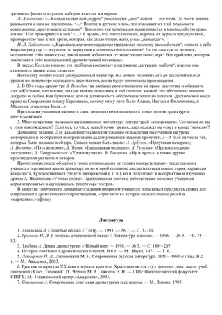 зрения на финал «ситуации выбора» кажется им вернее.
Л. Анненский: «...Коляда являет нам „мурло“ реальности: „дно“ жизни — его тема. По части знания
реальности с ним не поспоришь. <...> Вопрос в другом: в том, что извлекает из этой реальности
современное „критическое сознание“. Зачем оно так пристально всматривается в многослойную грязь
жизни? Или примеряется к ней? <...> Я думаю, что интеллигенция, корчась от дурных предчувствий,
примеряется-таки к той грязи, которая, как стало теперь ясно, у нас „навсегда“».
Н. Л. Лейдерман: «„Карнавальное мироощущение предлагает человеку расслабиться“, сорвать с себя
моральную узду — в сущности, вернуться в доличностное состояние! Но согласится ли человек,
осознавший себя личностью, такой ценой избавиться от экзистенциальных мук? Вот проблема, которая
заключает в себе колоссальный драматический потенциал.
В пьесах Коляды именно эта проблема составляет содержание „ситуации выбора“, именно она
становится движителем сюжета».
Поскольку вопрос носит дискуссионный характер, мы можем отложить его до заключительных
уроков по литературе последнего десятилетия, когда будут прочитаны произведения.
2. В 60-е годы драматург А. Володин так выразил свое отношение на право искусства изображать
зло: «Жестокое, ничтожное, подлое можно описывать в той степени, в какой это обеспечено запасом
доброты и любви. Как бумажные деньги должны быть обеспечены золотым запасом. Достоевский имел
право на Смердякова и папу Карамазова, потому что у него были Алеша, Настасья Филипповна, и
Мышкин, и мальчик Коля...»
Предложим учащимся выразить свою позицию по отношению к точке зрения драматурга-
шестидесятника.
3. Многие критики называют сегодняшнюю литературу литературой «конца света». Согласны ли вы
с этим утверждением? Если нет, то что, с вашей точки зрения, дает надежду на «свет в конце туннеля»?
Домашнее задание. Для дальнейшего самостоятельного осмысления полученной на уроке
информации и ее образной конкретизации дадим учащимся задание прочитать 3—5 пьес из числа тех,
которые были названы в обзоре. Список может быть таким: А. Арбузов. «Иркутская история»;
А. Володин. «Пять вечеров»; Л. Зорин. «Варшавская мелодия»; А. Гельман. «Протокол одного
заседания»; Л. Петрушевская. «Уроки музыки»; В. Токарева. «Ну и пусть», а также другие
произведения указанных авторов.
Прочитанные после обзорного урока произведения не только конкретизируют представления
учащихся о развитии жанра драматургии во второй половине двадцатого века (смена героя, характера
конфликта, художественных средств изображения и т. п.), но и подготовят к восприятию и изучению
драмы А. Вампилова «Утиная охота». Предложенная система работы также поможет учащимся
сориентироваться в сегодняшнем репертуаре театров.
В качестве творческого домашнего задания попросим учащихся попытаться придумать сюжет для
современного драматического произведения, «пригласить» актеров на исполнение ролей и
«нарисовать» афишу.
Литература
1. Анненский Л. Слоистые облака // Театр. — 1993. — № 7. — С. 3—11.
2. Громова М. И. В поисках современной пьесы // Литература в школе. — 1996. — № 3. — С. 74—
83.
3. Злобина А. Драма драматургии // Новый мир. — 1998. — № 3. — С. 189—207.
4. История советского драматического театра. В 6 т. — М.: Наука, 1971. — Т. 6.
5. Лейдерман Н. Л., Липовецкий М. Н. Современная русская литература. 1950—1990-е годы. В 2
т. — М.: Академия, 2003.
6. Русская литература XX века в зеркале критики: Хрестоматия для студ. филолог. фак. высш. учеб.
заведений / Сост. Тимина С. И., Черняк М. А., Кякшто Н. H. — СПб.: Филологический факультет
СПбГУ; М.: Издательский центр «Академия», 2003.
7. Степанова А. Современная советская драматургия и ее жанры. — М.: Знание, 1985.
 