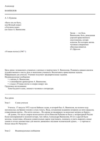 Александр
ВАМПИЛОВ
А. З. Куянова
«Быть иль не быть,
или Вечный сюжет
о блудном сыне»
(по пьесе А. Вампилова
«Утиная охота») (1967 2
)
Цель урока: познакомить учащихся с жизнью и творчеством А. Вампилова. Развивать навыки анализа
художественного текста, речь и мышление учащихся. Воспитывать нравственные идеалы.
Информация для учителя. Ученики получают предварительные задания.
Индивидуальные сообщения:
• о жизни А. Вампилова;
• о своеобразии драматургии А. Вампилова;
• o пьесе «Утиная охота» и спорах вокруг нее.
Групповое исследование:
Тема блудного сына, лишнего человека в литературе.
Ход урока
Этап 1 Слово учителя
Учитель. 17 августа 1972 года на Байкале лодка, в которой был А. Вампилов, на полном ходу
натолкнулась на бревно-топляк и стала тонуть. Вода, остуженная недавним штормом до пяти градусов,
отяжелевшая куртка... Он почти доплыл... Но сердце не выдержало за несколько метров до берега...
«Я думаю, что после смерти вологодского поэта Николая Рубцова не было у литературной России
более непоправимой и нелепой потери, чем гибель Александра Вампилова. И тот и другой были
молоды, талантливы, обладали удивительным даром чувствовать, понимать и уметь выразить самые
тонкие и оттого неизвестные для многих движения и желания человеческой души», — с горечью и
болью писал В. Распутин 3
.
Этап 2 Индивидуальные сообщения
Зилов — это боль
Вампилова, боль, рожденная
угрозой нравственного
опустошения, потери
идеалов, без которых жизнь
человека совершенно
обессмысливается.
О. Ефремов
 