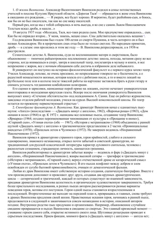 1. О жизни Вампилова. Александр Валентинович Вампилов родился в семье потомственных
учителей в поселке Кутулик Иркутской области. «Дорогая Тася! — обращается к жене отец Вампилова
в ожидании его рождения... — Я уверен, все будет хорошо. И вероятно, будет разбойник-сын, и боюсь,
как бы он не был писателем, так как во сне вижу писателей.
Первый раз, когда мы с тобой собирались в ночь выезда, я во сне с самим Львом Николаевичем
Толстым искал дроби, и нашли...»
19 августа 1937 года: «Молодец, Тася, все-таки родила сына. Мое предчувствие оправдалось... сын.
Как бы не оправдал второе... У меня, знаешь, вещие сны». Сны действительно оказались вещими 4
.
Год рождения Вампилова был годом 100-летия со смерти Пушкина, в честь которого он и был
назван Александром. Но в пророческих снах отца было не только светлое. По народным приметам,
дробь — к слезам: они пролились в этом же году — В. Вампилова репрессировали, а в 1938-м
расстреляли.
Сознательное детство А. Вампилова, судя по воспоминаниям матери и сверстников, было
обыкновенно — типичное райцентровское послевоенное детство: школа, походы, метания сразу во все
стороны, когда впиваешься в спорт, завтра в школьный театр, послезавтра в музыку и книги, и все
непременно с жаром, все с ночным обещанием себе достичь в избранном деле небывалого.
В университет он поступил на историко-филологический факультет и с первого курса затеял театр.
Учился Александр, похоже, не очень прилежно, но неприлежание говорило не о беспечности, а о
радостной ненасытности жизнью, которая влекла его с ребятами после, а то и вместо лекций на
футбольное поле или в колхозе после тяжелой работы на картошке заставляла брать в руки гитару и
снимать усталость тогдашними ковбойскими шлягерами.
Его сценки и зарисовки, написанные порой прямо на лекциях, охотно печатают университетская
многотиражка и молодежная иркутская газета. Вскоре после окончания университета Вампилов
выпускает книгу «Стечение обстоятельств» под псевдонимом А. Санин. Еще он работал журналистом,
заведовал отделом рабочей молодежи, учился на курсах Высшей комсомольской школы. Но театр
остается по-прежнему первенствующей страстью 5
.
2. Своеобразие драматургии А. Вампилова. Как драматург Вампилов начал с одноактных пьес-
шуток: «Ангел» (впоследствии — «Двадцать минут с ангелом», 1962), «Воронья роща» (1963), «Дом
окнами в поле» (1964) и др. К 1972 г. написаны все основные пьесы, создавшие театр Вампилова:
«Ярмарка» (1964; позднее переименованная чиновниками от культуры в «Прощание в июне»),
«Старший сын», «Утиная охота» (обе — 1967); «История с метранпажем» (1968) объединена с ранней
шуткой «Двадцать минут с ангелом» в трагикомическое представление в 2 частях «Провинциальные
анекдоты» (1970); «Прошлым летом в Чулимске» (1972). Не завершен водевиль «Несравненный
Наконечников» (1972).
Вампилов привел в драматургию странного героя, героя крайностей, слабого и сильного
одновременно, знакомого незнакомца, открыл почти забытый в советской драматургии, но
традиционный для русской классической литературы характер духовного скитальца, человека с
расколотым сознанием, страдающую личность, кающегося грешника.
Вампилов реабилитировал в драматургии забытые жанры — водевиль и фарс («Двадцать минут с
ангелом», «Несравненный Наконечников»); жанры высокой сатиры — трагифарс и трагикомедию
(«История с метранпажем», «Старший сын»); вернул отечественной драме ее катарсический смысл
(«Утиная охота», «Прошлым летом в Чулимске»). В его пьесах конфликт между добром и злом
освобожден от сугубо бытовой прямолинейности, очищен от демагогической фальши.
Любая из драм Вампилова имеет собственную историю создания, сценическую биографию. Вместе с
тем произведения дополняют и проясняют друг друга, создавая два крупных драматургических
цикла — сатирический и трагический, каждый из которых существует во взаимной зависимости,
придавая драматургии Вампилова целостность и органическую художественную завершенность. Требуя
более пристального исследования, в разных пьесах автором рассматриваются разные варианты
поведения героя, мотивы его поступков. Герои одной пьесы становятся второстепенными в
последующей. Второстепенные же выходят на передний план и, превращаясь в главных, снова требуют
в драмах Вампилова продления своей жизни. Нравственные искания героя, начинаясь в ранней пьесе,
продолжаются в следующей и заканчиваются совсем неожиданно в истории, описанной автором
позднее. Внутреннее родство пьес продумано и организовано. Например, обыкновенное случайное
свидание превращается в пьесах Вампилова в свидание со смертью. Это главный кризисный момент —
узнавание героем самого себя, открытие истинного своего лица. Шутливые розыгрыши приводят к
серьезным последствиям. Прием фикции, мнимого факта («Двадцать минут с ангелом» — ангела нет;
 
