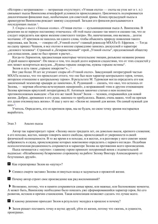 «История с метранпажем» — метранпаж отсутствует; «Утиная охота» — охоты на уток нет и т. п.)
связывает пьесы Вампилова атмосферой условности происходящего. Цикличность подчеркивается
диалогичными финалами пьес, необычными для советской драмы. Конец предыдущей пьесы в
драматургии Вампилова рождает завязку следующей. Загадки его финалов разгадываются в
последующих пьесах 6
.
3. Споры о пьесе «Утиная охота». «Утиная охота» — кульминационная пьеса А. Вампилова. В
рецензии на ее первую постановку отмечалось: «В этой пьесе сказано так много и сказано так, что ее
следует определить как яркое явление советского театра». Но, напечатанная, она вызвала... долгое
молчание. «У критиков не нашлось ни одного слова, чтобы объяснить природу появления такого
персонажа, как Зилов, — говорил об „Утиной охоте“ главный режиссер МХАТа О. Ефремов. — Тогда
на сцену пришел Чешков, и все охотно и вполне справедливо занялись дискуссией о характере
„делового человека“. Странный и „безнравственный“ герой „Утиной охоты“, предложенный обществу
для осмысления, даже не был принят в расчет...
Когда-то Лермонтов, предвосхищая некоторые читательские эмоции, разъяснял название романа
„Герой нашего времени“. Он писал о том, что людей долго кормили сладостями, что от этих сладостей у
них может испортиться желудок. „Нужны горькие лекарства, нужны горькие истины“.
Зилов и есть такое „горькое лекарство“»... 7
Вот уже более 30 лет не утихают споры об «Утиной охоте». Заведующий литературной частью
МХАТа полагал, что это происходит оттого, что «не был ясен характер центрального героя, точнее,
авторское отношение к центральному герою». В результате М. Туровская могла определить его как
законченный экземпляр «рыцаря до лампочки», К. Рудницкий — сказать, что «все, что осталось от
Зилова, — мертвая оболочка исчезнувших намерений», а возражавший этим и другим отпевающим
Зилова критикам иркутский литературовед Н. Антипьев закончил статью о нем полностью
противоположным выводом: «Так кто же такой Зилов? Зилов — человек, открывшийся для новой
жизни. Доброе, дремавшее в его душе, наконец-то пробудилось. Важно, очень важно, чтоб на призыв
его души откликнулась жизнь». И еще у него же: «Зилов не лишний для жизни. Он самый нужный для
нее» 8
.
Учитель. Определять, кто из критиков прав, мы не будем, но свою точку зрения постараемся
выработать.
Этап 3 Анализ пьесы
Автор так характеризует героя: «Зилову около тридцати лет, он довольно высок, крепкого сложения;
в его походке, жестах, манере говорить много свободы, происходящей от уверенности в своей
физической полноценности. В то же время и в походке, и в жестах, и в разговоре у него сквозят некие
небрежность и скука, происхождение которых невозможно определить с первого взгляда». Подобная
психологическая раздвоенность сохраняется в характере Зилова на протяжении всего произведения.
Пьеса начинается с «шутки»: главному герою приносят похоронный венок с издевательской
надписью: «Незабвенному безвременно сгоревшему на работе Зилову Виктору Александровичу от
безутешных друзей».
Как отреагировал Зилов на «шутку»?
Символ смерти заставил Зилова оглянуться назад и задуматься о прожитой жизни.
Почему автор строит свое произведение как ряд воспоминаний?
Возможно, потому, что в памяти сохраняются самые яркие, или важные, или беспокоящие моменты.
А может быть, Вампилову необходимо было показать уже сформировавшийся характер героя, без его
развития, истоков и причин становления. Такая композиция позволяет сделать это лучше всего.
К какому решению приходит Зилов в результате экскурса в прошлое и почему?
Зилов решает поставить точку в шутке друзей, уйти из жизни, потому что «жизнь, в сущности,
проиграна».
 