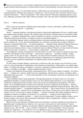 Как же так получилось, что молодой, «уверенный в своей полноценности» человек в лучшие годы
жизни осознает бессмысленность и бесполезность своего существования, пытается покончить с собой?
Учитель. Ведь все, что, по мнению многих, необходимо для счастливой и полноценной жизни
(хорошая работа, любимая жена, друзья), у Зилова есть. «Да что же все-таки случилось? В чем дело? —
удивляется Кузаков. — Чем ты недоволен?.. Чего тебе не хватает? Молодой, здоровый, работа у тебя
есть, квартира, женщины тебя любят. Живи да радуйся. Чего тебе еще надо?» Попробуем разобраться.
Этап 4 Работа в группах
Класс делим на три группы. Первая группа анализирует эпизоды, связанные с работой Зилова,
вторая — с семьей, третья — с друзьями.
1. Работа
Зилов — инженер, работает в центральном бюро технической информации. Но вот к службе своей
уже давным-давно потерял интерес. Не случайно шутка Кузакова: «Больше всего на свете Витя любит
работу», — вызывает дружный смех, сквозь который и не очень-то слышны слова начальника Зилова:
«Деловой жилки ему не хватает, это верно, но ведь он способный парень...»
Но «способный парень» вовсе не намерен решать «производственные проблемы», он стремится
просто избегать их: «У нас замечательная работа, но, согласись, она несколько суховата. Немного
смелости, творческой фантазии — это нам не повредит, — заявляет Зилов, убеждая Саяпина подписать
липовый документ. — Ерунда. Проскочит. Никто внимания не обратит. Кому это надо?» Может,
действительно никому ничего не надо и внимания никто не обратит? Может, поэтому девизом Зилова в
работе стали слова: «Спихнуть — и делу конец», а принципом — бросание монеты?
Зилов привык к такому положению дел. Он уже ничего не хочет, ни к чему не стремится. На слова
Саяпина: «Не нравится тебе эта контора — взял махнул в другую», — спокойно отвечает: «Брось,
старик, ничего из нас уже не будет... Впрочем, я-то еще мог бы чем-нибудь заняться. Но я не хочу.
Желания не имею». Именно поэтому слова на венке, казавшиеся столь смешными друзьям Зилова,
явились для него страшным откровением: он давным-давно «сгорел на работе».
2. Семья
И здесь Зилов потерпел фиаско: плохой муж, плохой сын. Вот уже четыре года он не был в отчем
доме, но, получив письмо от умирающего отца, цинично посмеивается: «Посмотрим, что старый дурак
пишет... O, Боже мой. Опять он умирает». Съездить и проведать стариков времени не находится, даже в
отпуск, в сентябре: «Сентябрь — время неприкосновенное: охота».
Смерть отца поразила Зилова своею «неожиданностью». «На этот раз старик не ошибся... Если бы я
знал», — говорит он с горечью. Действительно, переживает, действительно, тяжело: «Скверно, Дима...
Хреновый я был ему сын», — с болью подытоживает он. Но откладывает свой вылет на похороны из-за
свидания с Ириной.
Свою семейную жизнь Зилов разрушает собственными руками. Он женат шесть лет. Его жена —
прекрасная женщина: «Галине двадцать шесть лет. В ее облике важна хрупкость, а в ее поведении —
изящество, которое различимо не сразу и ни в коем случае не выказывается ею нарочно». Но сразу
видно, что их семейная жизнь не ладится. Все хорошее осталось в прошлом. В настоящем — пустота,
обман, разочарование. Правда, Галина еще верит в возвращение прежней интересной жизни: «Мы здесь
заживем дружно, верно? — с надеждой спрашивает она мужа. — Как в самом начале. По вечерам будем
читать, разговаривать... Будем?» И тут же разрушает свои мечты: «Хуже всего, когда тебя нет дома и не
знаешь, где ты». «А мы здесь устроим телефон», — отвечает ей Зилов. «Не люблю телефоны. Когда ты
говоришь со мной по телефону, мне кажется, что ты врешь», — говорит Галина. Фраза мужа:
«Напрасно ты не доверяешь технике», — ставит точку в ее фантазиях. Технике доверять можно, да вот
Зилову, видимо, уже нельзя. Мысли женщины принимают другое направление: «Знаешь, сегодня я
получила письмо... от друга детства».
Прошло около двух месяцев. Семейная жизнь не наладилась. Галина по-прежнему одна, Зилов по-
прежнему врет и выкручивается. Кажется, что для него в этой жизни нет ничего ценного. Узнав о
беременности жены, он, торопясь на свидание с Ириной, равнодушно бросает ей в телефонную трубку:
«Да рад я, рад... Ну что тебе — спеть, сплясать? Увидеться?.. Сегодня увидимся... Ведь не сию же
минуту он у тебя будет...» Но известие о том, что ребенка не будет, сильно задевает его: «Что ты
натворила?.. Как ты могла!.. Почему ты это скрыла?.. Ты не смела распоряжаться одна, слышишь?.. Нет,
 