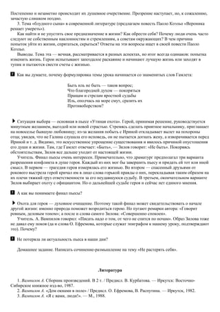 Постепенно и незаметно происходит их душевное очерствение. Прозрение наступает, но, к сожалению,
зачастую слишком поздно.
3. Тема «блудного сына» в современной литературе (предлагаем повесть Паоло Коэльо «Вероника
решает умереть»).
Как найти и не упустить свое предназначение в жизни? Как обрести себя? Почему люди очень часто
следуют не собственным наклонностям и стремлениям, а советам окружающих? В чем причина
попыток уйти из жизни, спрятаться, скрыться? Ответы на эти вопросы ищет в своей повести Паоло
Коэльо.
Выводы. Тема эта — вечная, рассматривается в разных аспектах, но итог всегда одинаков: попытка
изменить жизнь. Герои испытывают запоздалое раскаяние и начинают лучшую жизнь или заходят в
тупик и пытаются свести счеты с жизнью.
Как вы думаете, почему формулировка темы урока начинается со знаменитых слов Гамлета:
Быть иль не быть — таков вопрос;
Что благородней духом — покоряться
Пращам и стрелам яростной судьбы
Иль, ополчась на море смут, сразить их
Противоборством?
Ситуация выбора — основная в пьесе «Утиная охота». Герой, принимая решение, руководствуется
минутным желанием, выгодой или новой страстью. Стремясь сделать приятное начальнику, приглашает
на новоселье бывшую любовницу; из-за желания побыть с Ириной откладывает вылет на похороны
отца; увидев, что не Галина слушала его исповедь, он не пытается догнать жену, а изворачивается перед
Ириной и т. д. Видимо, это искусственное упрощение существования и явилось причиной опустошения
его души и жизни. Там, где Гамлет отвечает: «Быть», — Зилов говорит: «Не быть». Покоряясь
обстоятельствам, Зилов все дальше уходит от настоящей жизни.
Учитель. Финал пьесы очень интересен. Примечательно, что драматург предполагал три варианта
разрешения конфликта в душе героя. Каждый из них мог бы завершить пьесу и придать ей тот или иной
смысл. В первом — трагедия героя измерялась его жизнью. Во втором — спасенный друзьями от
рокового выстрела герой кричал им в лицо слова горькой правды о них, перекладывая таким образом на
их плечи тяжкий груз ответственности за его неудавшуюся судьбу. В третьем, окончательном варианте
Зилов выбирает охоту с официантом. Но о дальнейшей судьбе героя и сейчас нет единого мнения.
А как вы понимаете финал пьесы?
Охота для героя — духовное очищение. Поэтому такой финал может свидетельствовать о начале
другой жизни: именно природа поможет возродиться герою. Но пугают ремарки автора: «Говорит
ровным, деловым тоном»; а после и слова самого Зилова: «Совершенно спокоен».
Учитель. А. Вампилов говорил: «Писать надо о том, от чего не спится по ночам». Образ Зилова тоже
не давал ему покоя (да и слова О. Ефремова, которые служат эпиграфом к нашему уроку, подтверждают
это). Почему?
Не потеряла ли актуальность пьеса в наши дни?
Домашнее задание. Написать сочинение-размышление на тему «Не растерять себя».
Литература
1. Вампилов А. Сборник произведений. В 2 т. / Предисл. В. Курбатова. — Иркутск: Восточно-
Сибирское книжное изд-во, 1987.
2. Вампилов А. «Дом окнами в поле» / Предисл. О. Ефремова, В. Распутина. — Иркутск, 1982.
3. Вампилов А. «Я с вами, люди!». — М., 1988.
 