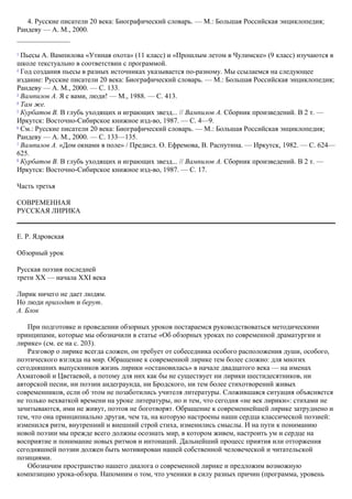 4. Русские писатели 20 века: Биографический словарь. — М.: Большая Российская энциклопедия;
Рандеву — A. M., 2000.
1
Пьесы А. Вампилова «Утиная охота» (11 класс) и «Прошлым летом в Чулимске» (9 класс) изучаются в
школе текстуально в соответствии с программой.
2
Год создания пьесы в разных источниках указывается по-разному. Мы ссылаемся на следующее
издание: Русские писатели 20 века: Биографический словарь. — М.: Большая Российская энциклопедия;
Рандеву — A. M., 2000. — С. 133.
3
Вампилов А. Я с вами, люди! — М., 1988. — С. 413.
4
Там же.
5
Курбатов В. В глубь уходящих и играющих звезд... // Вампилов А. Сборник произведений. В 2 т. —
Иркутск: Восточно-Сибирское книжное изд-во, 1987. — С. 4—9.
6
См.: Русские писатели 20 века: Биографический словарь. — М.: Большая Российская энциклопедия;
Рандеву — A. M., 2000. — С. 133—135.
7
Вампилов А. «Дом окнами в поле» / Предисл. О. Ефремова, В. Распутина. — Иркутск, 1982. — С. 624—
625.
8
Курбатов В. В глубь уходящих и играющих звезд... // Вампилов А. Сборник произведений. В 2 т. —
Иркутск: Восточно-Сибирское книжное изд-во, 1987. — С. 17.
Часть третья
СОВРЕМЕННАЯ
РУССКАЯ ЛИРИКА
Е. Р. Ядровская
Обзорный урок
Русская поэзия последней
трети XX — начала XXI века
Лирик ничего не дает людям.
Но люди приходят и берут.
А. Блок
При подготовке и проведении обзорных уроков постараемся руководствоваться методическими
принципами, которые мы обозначили в статье «Об обзорных уроках по современной драматургии и
лирике» (см. ее на с. 203).
Разговор о лирике всегда сложен, он требует от собеседника особого расположения души, особого,
поэтического взгляда на мир. Обращение к современной лирике тем более сложно: для многих
сегодняшних выпускников жизнь лирики «остановилась» в начале двадцатого века — на именах
Ахматовой и Цветаевой, а потому для них как бы не существует ни лирики шестидесятников, ни
авторской песни, ни поэзии андеграунда, ни Бродского, ни тем более стихотворений живых
современников, если об этом не позаботились учителя литературы. Сложившаяся ситуация объясняется
не только нехваткой времени на уроке литературы, но и тем, что сегодня «не век лирики»: стихами не
зачитываются, ими не живут, поэтов не боготворят. Обращение к современнейшей лирике затруднено и
тем, что она принципиально другая, чем та, на которую настроены наши сердца классической поэзией:
изменился ритм, внутренний и внешний строй стиха, изменились смыслы. И на пути к пониманию
новой поэзии мы прежде всего должны осознать мир, в котором живем, настроить ум и сердце на
восприятие и понимание новых ритмов и интонаций. Дальнейший процесс приятия или отторжения
сегодняшней поэзии должен быть мотивирован нашей собственной человеческой и читательской
позициями.
Обозначим пространство нашего диалога о современной лирике и предложим возможную
композицию урока-обзора. Напомним о том, что ученики в силу разных причин (программа, уровень
 